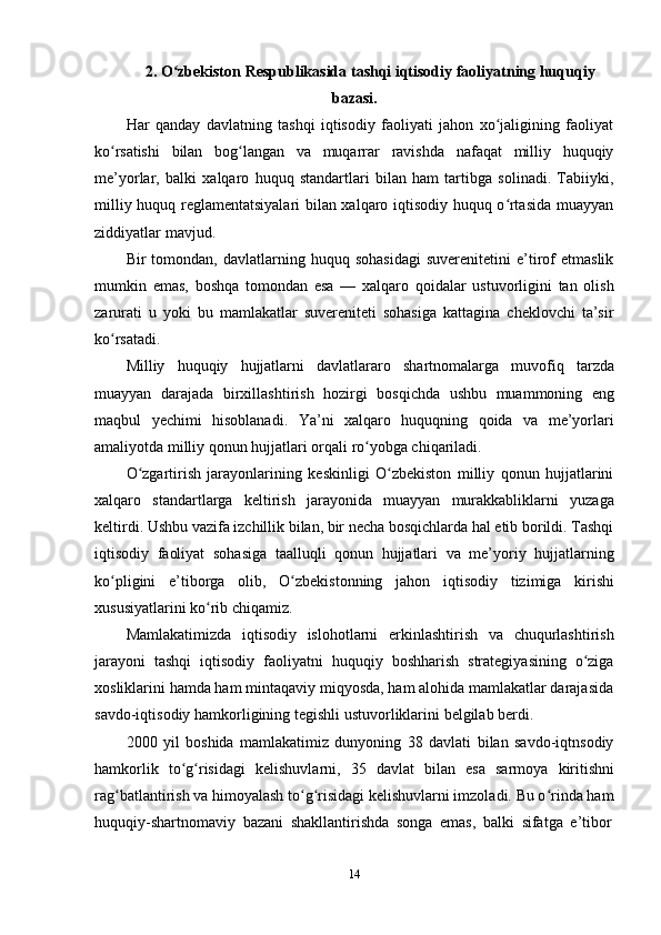 142. O zbekistonʻ   Respublikasida   tashqi   iqtisodiy   faoliyatning   huquqiy
bazasi.
Har   qanday   davlatning   tashqi   iqtisodiy   faoliyati   jahon   xo jaligining   faoliyat	
ʻ
ko rsatishi	
ʻ   bilan   bog langan	ʻ   va   muqarrar   ravishda   nafaqat   milliy   huquqiy
me’yorlar,   balki   xalqaro   huquq   standartlari   bilan   ham   tartibga   solinadi.   Tabiiyki,
milliy huquq   reglamentatsiyalari bilan xalqaro iqtisodiy huquq o rtasida muayyan	
ʻ
ziddiyatlar   mavjud.
Bir   tomondan,   davlatlarning   huquq  sohasidagi   suverenitetini   e’tirof   etmaslik
mumkin   emas,   boshqa   tomondan   esa   —   xalqaro   qoidalar   ustuvorligini   tan   olish
zarurati   u   yoki   bu   mamlakatlar   suvereniteti   sohasiga   kattagina   cheklovchi   ta’sir
ko rsatadi.	
ʻ
Milliy   huquqiy   hujjatlarni   davlatlararo   shartnomalarga   muvofiq   tarzda
muayyan   darajada   birxillashtirish   hozirgi   bosqichda   ushbu   muammoning   eng
maqbul   yechimi   hisoblanadi.   Ya’ni   xalqaro   huquqning   qoida   va   me’yorlari
amaliyotda   milliy   qonun   hujjatlari orqali ro yobga chiqariladi.	
ʻ
O zgartirish   jarayonlarining   keskinligi   O zbekiston   milliy   qonun   hujjatlarini	
ʻ ʻ
xalqaro   standartlarga   keltirish   jarayonida   muayyan   murakkabliklarni   yuzaga
keltirdi. Ushbu vazifa izchillik bilan, bir necha bosqichlarda hal etib borildi. Tashqi
iqtisodiy   faoliyat   sohasiga   taalluqli   qonun   hujjatlari   va   me’yoriy   hujjatlarning
ko pligini	
ʻ   e’tiborga   olib,   O zbekistonning	ʻ   jahon   iqtisodiy   tizimiga   kirishi
xususiyatlarini ko rib	
ʻ   chiqamiz.
Mamlakatimizda   iqtisodiy   islohotlarni   erkinlashtirish   va   chuqurlashtirish
jarayoni   tashqi   iqtisodiy   faoliyatni   huquqiy   boshharish   strategiyasining   o ziga	
ʻ
xosliklarini hamda ham mintaqaviy miqyosda, ham alohida mamlakatlar darajasida
savdo-iqtisodiy   hamkorligining   tegishli   ustuvorliklarini   belgilab   berdi.
2000   yil   boshida   mamlakatimiz   dunyoning   38   davlati   bilan   savdo-iqtnsodiy
hamkorlik   to g risidagi	
ʻ ʻ   kelishuvlarni,   35   davlat   bilan   esa   sarmoya   kiritishni
rag batlantirish va himoyalash to g risidagi kelishuvlarni imzoladi. Bu o rinda ham	
ʻ ʻ ʻ ʻ
huquqiy-shartnomaviy   bazani   shakllantirishda   songa   emas,   balki   sifatga   e’tibor 