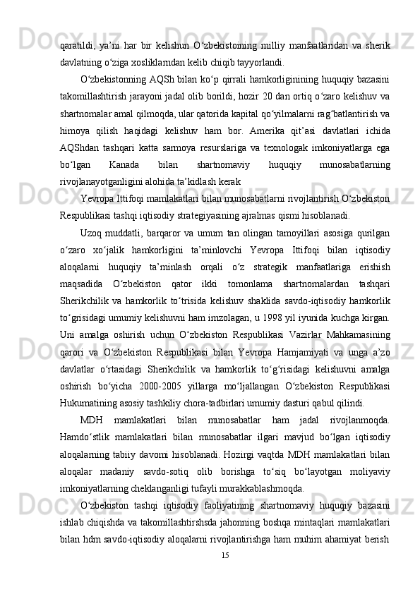 15qaratildi,   ya’ni   har   bir   kelishun   O zbekistoining   milliy   manfaatlaridan   va   sherikʻ
davlatning   o ziga	
ʻ   xosliklarndan kelib   chiqib tayyorlandi.
O zbekistonning  AQSh bilan ko p qirrali hamkorliginining huquqiy bazasini	
ʻ ʻ
takomillashtirish jarayoni jadal olib borildi, hozir 20 dan ortiq o zaro kelishuv va	
ʻ
shartnomalar amal qilmoqda, ular qatorida kapital qo yilmalarni rag batlantirish va	
ʻ ʻ
himoya   qilish   haqidagi   kelishuv   ham   bor.   Amerika   qit’asi   davlatlari   ichida
AQShdan   tashqari   katta   sarmoya   resurslariga   va   texnologak   imkoniyatlarga   ega
bo lgan	
ʻ   Kanada   bilan   shartnomaviy   huquqiy   munosabatlarning
rivojlanayotganligini   alohida   ta’kidlash kerak
Yevropa Ittifoqi mamlakatlari bilan munosabatlarni rivojlantirish O zbekiston	
ʻ
Respublikasi   tashqi   iqtisodiy   strategiyasining ajralmas   qismi hisoblanadi.
Uzoq   muddatli,   barqaror   va   umum   tan   olingan   tamoyillari   asosiga   qurilgan
o zaro	
ʻ   xo jalik	ʻ   hamkorligini   ta’minlovchi   Yevropa   Ittifoqi   bilan   iqtisodiy
aloqalarni   huquqiy   ta’minlash   orqali   o z	
ʻ   strategik   manfaatlariga   erishish
maqsadida   O zbekiston	
ʻ   qator   ikki   tomonlama   shartnomalardan   tashqari
Sherikchilik   va   hamkorlik   to trisida	
ʻ   kelishuv   shaklida   savdo-iqtisodiy   hamkorlik
to grisidagi	
ʻ   umumiy kelishuvni ham imzolagan, u 1998 yil iyunida kuchga kirgan.
Uni   amalga   oshirish   uchun   O zbekiston	
ʻ   Respublikasi   Vazirlar   Mahkamasining
qarori   va   O zbekiston	
ʻ   Respublikasi   bilan   Yevropa   Hamjamiyati   va   unga   a’zo
davlatlar   o rtasidagi
ʻ   Sherikchilik   va   hamkorlik   to g risidagi	ʻ ʻ   kelishuvni   amalga
oshirish   bo yicha	
ʻ   2000-2005   yillarga   mo ljallangan	ʻ   O zbekiston	ʻ   Respublikasi
Hukumatining   asosiy   tashkiliy   chora-tadbirlari umumiy   dasturi   qabul   qilindi.
MDH   mamlakatlari   bilan   munosabatlar   ham   jadal   rivojlanmoqda.
Hamdo stlik	
ʻ   mamlakatlari   bilan   munosabatlar   ilgari   mavjud   bo lgan	ʻ   iqtisodiy
aloqalarning   tabiiy   davomi   hisoblanadi.   Hozirgi   vaqtda   MDH   mamlakatlari   bilan
aloqalar   madaniy   savdo-sotiq   olib   borishga   to siq	
ʻ   bo layotgan	ʻ   moliyaviy
imkoniyatlarning   cheklanganligi   tufayli   murakkablashmoqda.
O zbekiston	
ʻ   tashqi   iqtisodiy   faoliyatining   shartnomaviy   huquqiy   bazasini
ishlab chiqishda va takomillashtirshsda jahonning boshqa mintaqlari mamlakatlari
bilan   hdm   savdo-iqtisodiy   aloqalarni   rivojlantirishga   ham   muhim   ahamiyat   berish 