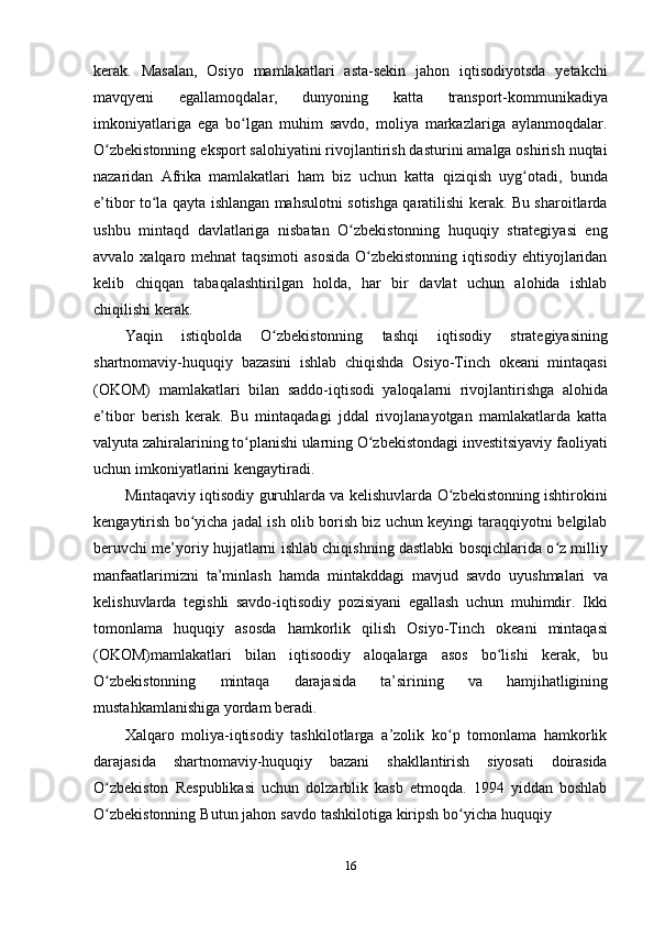 16kerak.   Masalan,   Osiyo   mamlakatlari   asta-sekin   jahon   iqtisodiyotsda   yetakchi
mavqyeni   egallamoqdalar,   dunyoning   katta   transport-kommunikadiya
imkoniyatlariga   ega   bo lgan   muhim   savdo,   moliya   markazlariga   aylanmoqdalar.ʻ
O zbekistonning eksport salohiyatini rivojlantirish dasturini amalga oshirish nuqtai	
ʻ
nazaridan   Afrika   mamlakatlari   ham   biz   uchun   katta   qiziqish   uyg otadi,	
ʻ   bunda
e’tibor   to la qayta ishlangan mahsulotni sotishga qaratilishi kerak. Bu sharoitlarda	
ʻ
ushbu   mintaqd   davlatlariga   nisbatan   O zbekistonning   huquqiy   strategiyasi   eng	
ʻ
avvalo   xalqaro mehnat taqsimoti  asosida  O zbekistonning iqtisodiy ehtiyojlaridan	
ʻ
kelib   chiqqan   tabaqalashtirilgan   holda,   har   bir   davlat   uchun   alohida   ishlab
chiqilishi   kerak.
Yaqin   istiqbolda   O zbekistonning	
ʻ   tashqi   iqtisodiy   strategiyasining
shartnomaviy-huquqiy   bazasini   ishlab   chiqishda   Osiyo-Tinch   okeani   mintaqasi
(OKOM)   mamlakatlari   bilan   saddo-iqtisodi   yaloqalarni   rivojlantirishga   alohida
e’tibor   berish   kerak.   Bu   mintaqadagi   jddal   rivojlanayotgan   mamlakatlarda   katta
valyuta zahiralarining to planishi ularning O zbekistondagi investitsiyaviy faoliyati	
ʻ ʻ
uchun imkoniyatlarini   kengaytiradi.
Mintaqaviy iqtisodiy guruhlarda va kelishuvlarda O zbekistonning ishtirokini	
ʻ
kengaytirish bo yicha jadal ish olib borish biz uchun keyingi taraqqiyotni belgilab	
ʻ
beruvchi me’yoriy hujjatlarni ishlab chiqishning dastlabki bosqichlarida o z milliy	
ʻ
manfaatlarimizni   ta’minlash   hamda   mintakddagi   mavjud   savdo   uyushmalari   va
kelishuvlarda   tegishli   savdo-iqtisodiy   pozisiyani   egallash   uchun   muhimdir.   Ikki
tomonlama   huquqiy   asosda   hamkorlik   qilish   Osiyo-Tinch   okeani   mintaqasi
(OKOM)mamlakatlari   bilan   iqtisoodiy   aloqalarga   asos   bo lishi	
ʻ   kerak,   bu
O zbekistonning	
ʻ   mintaqa   darajasida   ta’sirining   va   hamjihatligining
mustahkamlanishiga   yordam   beradi.
Xalqaro   moliya-iqtisodiy   tashkilotlarga   a’zolik   ko p   tomonlama   hamkorlik	
ʻ
darajasida   shartnomaviy-huquqiy   bazani   shakllantirish   siyosati   doirasida
O zbekiston   Respublikasi   uchun   dolzarblik   kasb   etmoqda.   1994   yiddan   boshlab	
ʻ
O zbekistonning
ʻ   Butun   jahon   savdo   tashkilotiga   kiripsh   bo yicha	ʻ   huquqiy