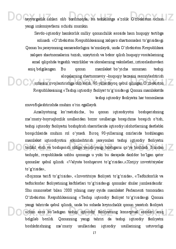 17tayyorgarlik   ishlari   olib   borilmoqda,   bu   tashkilotga   a’zolik   O zbekistonʻ   uchun
yangi   imkoniyatlarni   ochishi   mumkin.
Savdo-iqtisodiy   hamkorlik   milliy   qonunchilik   asosida   ham   huquqiy   tartibga
solinadi.   «O zbekiston	
ʻ   Respublikasining   xalqaro   shartnomalari   to grisida»gi	ʻ
Qonun   bu   jarayonning   samaradorligini   ta’minlaydi,   unda   O zbekiston	
ʻ   Respublikasi
xalqaro   shartnomalarini   tuzish,   uzaytirish   va   bekor   qilish   huquqiy   vositalarining
amal   qilipshda   tegashli   vazirliklar   va   idoralarning   vakolatlari,   ixtisoslashuvdari
aniq   belgilangan. Bu qonun mamlakat bo yicha	
ʻ umuman tashqi
aloqalarning   shartnomaviy   –huquqiy   bazasini   rasmiylashtirish
sohasini   rivojlantirishga   olib   keldi.   90-yillardayoq qabul qilingan O zbekiston	
ʻ
Respublikasining «Tashqi iqtisodiy   faoliyat   to g risida»gi	
ʻ ʻ   Qonuni   mamlakatda
tashqi   iqtisodiy   faoliyatni   har   tomonlama
muvofiqlashtirishda   muhim   o rin	
ʻ   egallaydi.
Amaliyotning   ko rsatishicha,	
ʻ   bu   qonun   iqtisodiyotni   boshqarishning
ma’muriy-buyruqbozlik   usullaridan   bozor   usullariga   bosqichma   bosqich   o tish,	
ʻ
tashqi iqtisodiy faoliyatni boshqdrish sharoitlarida  iqtisodiy islohotlarning dastlabki
bosqichlarida   muhim   rol   o ynadi.	
ʻ   Biroq   90-yillarning   oxirlarida   boshlangan
mamlakat   iqtisodiyotini   erkinlashtirish   jarayonlari   tashqi   iqtisodiy   faoliyatni
tashkil   etish  va boshqarish   oldiga  yansh-yangi   talabgarni  qo ya  boshladi.  Bundan	
ʻ
tashqdri,   respublikada   ushbu   qonunga   u   yoki   bu   darajada   daxldor   bo lgan   qator	
ʻ
qonunlar   qabul   qilindi.   «Valyuta   boshqaruvi   to g risida»,«Xorijiy	
ʻ ʻ   investitsiyalar
to g risida»,	
ʻ ʻ
«Bojxona   tarifi   to g risida»,   «Investitsiya   faoliyati   to g risida»,   «Tadbirkorlik   va	
ʻ ʻ ʻ ʻ
tadbirkorlar   faoliyatining   kafolatlari   to g risida»gi   qonunlar   shular   jumlasidandir.	
ʻ ʻ
Shu   munosabat   bilan   2000   yilning   may   oyida   mamlakat   Parlamenti   tomonidan
O zbekiston	
ʻ   Respublikasining   «Tashqi   iqtisodiy   faoliyat   to g risida»gi	ʻ ʻ   Qonuni
yangi   tahrirda  qabul   qilindi,   unda   bu  sohada   keyinchalik   qonun   yaratish   faoliyati
uchun   asos   bo ladigan	
ʻ   tashqi   iqtisodiy   faoliyatning   konseptual   asoslari   aniq
belgilab   berildi.   Qonunning   yangi   tahriri   da   tashqi   iqtisodiy   faoliyatni
boshkdrishning   ma’muriy   usullaridan   iqtisodiy   usullarining   ustuvorligi 