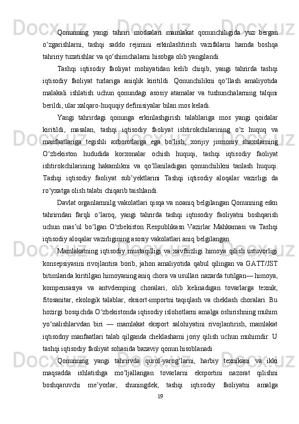 19Qonunning   yangi   tahriri   modsalari   mamlakat   qonunchiligida   yuz   bergan
o zgarishlarni,ʻ   tashqi   saddo   rejimini   erkinlashtirish   vazifalarni   hamda   boshqa
tahririy   tuzatishlar   va   qo shimchalarni	
ʻ   hisobga   olib yangilandi.
Tashqi   iqtisodiy   faoliyat   mohiyatidan   kelib   chiqib,   yangi   tahrirda   tashqi
iqtisodiy   faoliyat   turlariga   aniqlik   kiritildi.   Qonunchilikni   qo llash	
ʻ   amaliyotida
malakali   ishlatish   uchun   qonundagi   asosiy   atamalar   va   tushunchalarning   talqini
berildi,   ular xalqaro-huquqiy   definisiyalar bilan   mos keladi.
Yangi   tahrirdagi   qonunga   erkinlashgirish   talablariga   mos   yangi   qoidalar
kiritildi,   masalan,   tashqi   iqtisodiy   faoliyat   ishtirokchilarining   o z	
ʻ   huquq   va
manfaatlariga   tegishli   axborotlarga   ega   bo lish,	
ʻ   xorijiy   jismoniy   shaxslarning
O zbekiston	
ʻ   hududida   korxonalar   ochish   huquqi,   tashqi   iqtisodiy   faoliyat
ishtirokchilarining   hakamlikni   va   qo llaniladigan	
ʻ   qonunchilikni   tanlash   huquqi.
Tashqi   iqtisodiy   faoliyat   sub’yektlarini   Tashqi   iqtisodiy   aloqalar   vazirligi   da
ro yxatga	
ʻ   olish   talabi   chiqarib taishlandi.
Davlat organlarnnilg vakolatlari qisqa va noaniq belgilangan Qonunning eskn
tahrirndan   farqli   o laroq,	
ʻ   yangi   tahrirda   tashqi   iqtnsodiy   faoliyatni   boshqarish
uchun   mas’ul   bo lgan   O zbekiston   Respublikasn   Vazirlar   Mahkamasi   va   Tashqi	
ʻ ʻ
iqtisodiy   aloqalar   vazirligining   asosiy   vakolatlari aniq   belgilangan.
Mamlakatning   iqtisodiy   mustaqilligi   va   xavfsizligi   himoya   qilish   ustuvorligi
konsepsiyasini   rivojlantira borib, jahon  amaliyotida  qabul  qilingan  va GATT/JST
bitimlarida kiritilgan himoyaning aniq chora va usullari nazarda tutilgan— himoya,
kompensasiya   va   antvdemping   choralari,   olib   kelinadigan   tovarlarga   texnik,
fitosanitar,  ekologik talablar,  eksiort-importni  taqiqlash  va  cheklash  choralari. Bu
hozirgi bosqichda O zbekistonda iqtisodiy islohotlarni amalga oshirishning muhim	
ʻ
yo nalishlarvdan   biri   —   mamlakat   eksport   salohiyatini   rivojlantirish,   mamlakat	
ʻ
iqtisodny  manfaatlari   talab  qilganda  cheklasharni  joriy  qilish  uchun  muhimdir.  U
tashqi   iqtisodiy   faoliyat sohasida   bazaviy   qonun hisoblanadi.
Qonunning   yangi   tahrirvda   qurol-yarog larni,	
ʻ   harbiy   texnikani   va   ikki
maqsadda   ishlatishga   mo ljallangan	
ʻ   tovarlarni   eksportini   nazorat   qilishni
boshqaruvchi   me’yorlar,   shuningdek,   tashqi   iqtisodiy   faoliyatni   amalga 