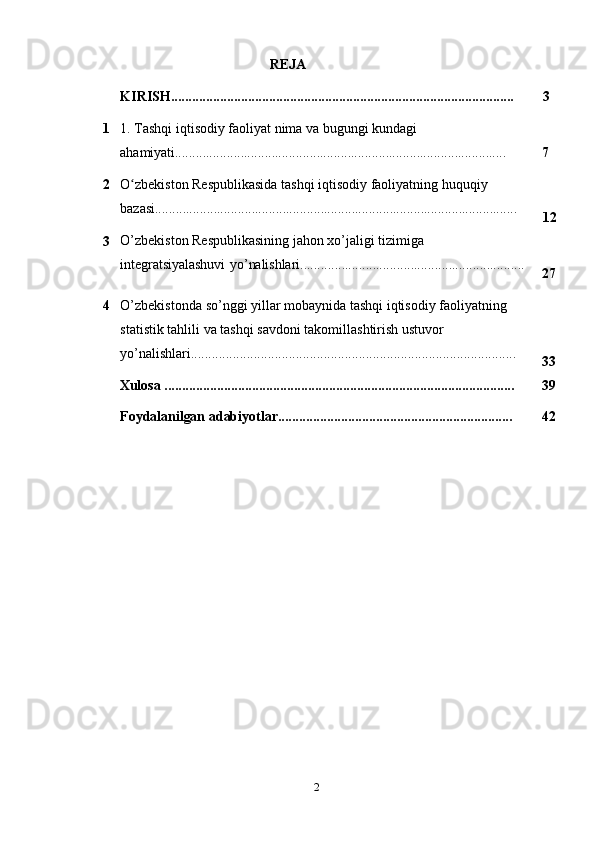 2REJA
KIRISH.................................................................................................. 3
1 1. Tashqi iqtisodiy faoliyat nima va bugungi kundagi  
ahamiyati................................................................................................
7
2 O zbekiston Respublikasida tashqi iqtisodiy faoliyatning huquqiyʻ  
bazasi.........................................................................................................
12
3 O’zbekiston Respublikasining jahon xo’jaligi tizimiga  
integratsiyalashuvi   yo’nalishlari.................................................................
27
4 O’zbekistonda   so’nggi   yillar   mobaynida   tashqi   iqtisodiy   faoliyatning  
statistik   tahlili   va   tashqi   savdoni   takomillashtirish   ustuvor
yo’nalishlari.............................................................................................
33
Xulosa   .................................................................................................... 39
Foydalanilgan   adabiyotlar................................................................... 42 