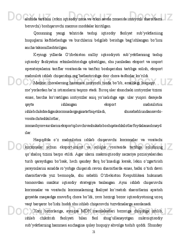 21alohida tartibini (erkin iqtisodiy zona va erkin savdo zonasida imtiyozli sharoitlarni
beruvchi)   boshqaruvchi maxsus   moddalar   kiritilgan.
Qonunning   yangi   tahririda   tashqi   iqtisodiy   faoliyat   sub’yektlariiing
huquqlarni   kafolatlashga   va   burchlarini   belgilab   berishga   bag ishlanganʻ   bo limi	ʻ
ancha   takomillashtirilgan.
Keyingi   yillarda   O zbekiston	
ʻ   milliy   iqtisodiyoti   sub’yektlarining   tashqi
iqtisodiy   faoliyatini   erkinlashtirishga   qdratilgan,   shu   jumladan   eksport   va   import
operatsiyalarini   tariflar   vositasida   va   tarifsiz   boshqarishni   tartibga   solish,   eksport
mahsuloti   ishlab   chiqarishni   rag batlantirishga	
ʻ   doir   chora-tadbirlar   ko rildi.	ʻ
Mazkur   choralarning   hammasi   imtiyoeli   tusda   bo lib,	
ʻ   amaldagi   huquqiy  
me’yorlardan ba’zi istisnolarni taqozo etadi. Biroq ular shunchaki imtiyozlar tizimi
emas,   barcha   ko rsatilgan	
ʻ   imtiyozlar   aniq   yo nalishga	ʻ   ega:   ular   yuqori   darajada
qayta ishlangan eksport mahsulotini
ishlabchikdradigankorxonalargaginatatbiqetiladi, shusababliundansavdo-
vositachitashkilotlar,  
xomashyoresurslarinieksportqiluvchivashukabiboshqatashkilotlarfoydalanaolmayd  
ilar.
Haqiqdtda   o z	
ʻ   mahsulotini   ishlab   chiqaruvchi   korxonalar   va   vositachi
korxonalar   uchun   eksport-imiort   va   soliqlar   vositasida   tartibga   solishning
qo shaloq	
ʻ   tizimi   barpo   etildi.   Agar   ularni   makroiqtisodiy   nazariya   pozisiyalaridan
turib   qaraydigan   bo lsak,	
ʻ   hech   qanday   farq   bo lmasligi	ʻ   kerak,   lekin   o zgartirish	ʻ
jarayonlarini amalda ro yobga chiqarish ravon sharoitlarda emas, balki o tish davri	
ʻ ʻ
sharoitlarvda   yuz   bermoqda,   shu   sababli   O zbekiston	
ʻ   Respublikasi   hukumati
tomonvdan   mazkur   iqtisodiy   strategiya   tanlangan.   Ayni   ishlab   chiqaruvchi
korxonalar   va   vositachi   korxonalarning   faaliyat   ko rsatish	
ʻ   sharoitlarini   ajratish
goyatda maqsadga muvofiq chora bo ldi, zero hozirgi bozor iqtisodiyotining uzoq	
ʻ
vaqt   barqaror   bo lishi	
ʻ   huddi   shu   ishlab   chiqaruvchi   tuzvdmalarga   asoslanadi.
Xorij   bozorlariga,   ayniqsa   MDH   mamlakatlari   bozoriga   chiqishga   intilib,
ishlab   chikdrish   faoliyati   bilan   faol   shug ullanayotgan	
ʻ   mikroiqtisodiy
sub’yektlarning   hammasi   anchagina   qulay   huquqiy   ahvolga   tushib   qoddi.   Shunday