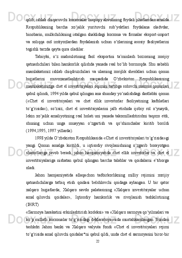 22qilib, ishlab chiqaruvchi korxonalar huquqiy ahvolining foydali jihatlaridan amalda
Respublikaning   barcha   xo jalikʻ   yurituvchi   sub’yektlari   foydalana   oladvdar,
binobarin,   mulkchilikning   istalgan   shaklidagi   korxona   va   firmalar   eksport-import
va   soliqqa   oid   imtiyozlardan   foydalanish   uchun   o zlarining	
ʻ   asosiy   faoliyatlarini
tegishli   tarzda   qayta qura   oladilar.
Tabiiyki,   o z	
ʻ   mahsulotining   faol   eksportini   ta’minlash   bozorning   xorijiy
qatnashchilari  bilan hamkorlik qilishda yanada real bo lib bormoqda. Shu sababli	
ʻ
mamlakatimiz   ishlab   chiqdruzchilari   va   ularning   xorijlik   sheriklari   uchun   qonun
hujjatlarini   muvozanatlashtirish   maqsadida   O zbekiston	
ʻ   Respublikasining
mamlakatimizga chet el investitsiyalari oqimini tartibga soluvchi maxsus qonunlari
qabul qilindi, 1994 yilda qabul qilingan ana shunday yo nalishdagi dastlabki qonun	
ʻ
(«Chet   el   investitsiyalari   va   chet   ellik   investorlar   faoliyatining   kafolatlari
to g risida»),	
ʻ ʻ   so zsiz,	ʻ   chet   el   investitsiyalarini   jalb   etishida   ijobiy   rol   o ynaydi,	ʻ
lekin   xo jalik	
ʻ   amaliyotining   real   holati   uni   yanada   takomillashtirishni   taqozo   etdi,
shuning   uchun   unga   muayyan   o zgartish   va   qo shimchalar   kiritib   borildi	
ʻ ʻ
(1994,1995, 1997   yillarda).
1998 yilda O zbekiston Respublikasida «Chet el investitsiyalari to g risida»gi	
ʻ ʻ ʻ
yangi   Qonun   amalga   kiritildi,   u   iqtisodiy   rivojlanishning   o zgarib	
ʻ   borayotgan
sharoitlariga   javob   beradi,   jahon   hamjamiyatida   chet   ellik   investorlar   va   chet   el
investitsiyalariga   nisbatan   qabul   qilingan   barcha   talablar   va   qoidalarni   e’tiborga
oladi.
Jahon   hamjamiyatida   allaqachon   tadbirkorlikning   milliy   rejimini   xorijiy
qatnashchilarga   tatbiq   etish   qoidasi   belshlovchi   qoidaga   aylangan.   U   bir   qator
xalqaro   hujjatlarda;   Xalqaro   savdo   palatasining   «Xalqaro   investitsiyalar   uchun
amal   qiluvchi   qoidalar»,   Iqtisodiy   hamkorlik   va   rivojlanish   tashkilotining
(IHRT)
«Sarmoya harakatini erkinlashtirish kodeksi» va «Xalqaro sarmoya qo yilmalari va	
ʻ
ko p millatli korxonalar to g risidagi deklaratsiya»sida mustahkamlangan. Bundan	
ʻ ʻ ʻ
tashkdri   Jahon   banki   va   Xalqaro   valyuta   fondi   «Chet   el   investitsiyalari   rejimi
to g risida amal qiluvchi qoidalar*ni qabul qildi, unda chet el sarmoyasini biror-bir
ʻ ʻ 