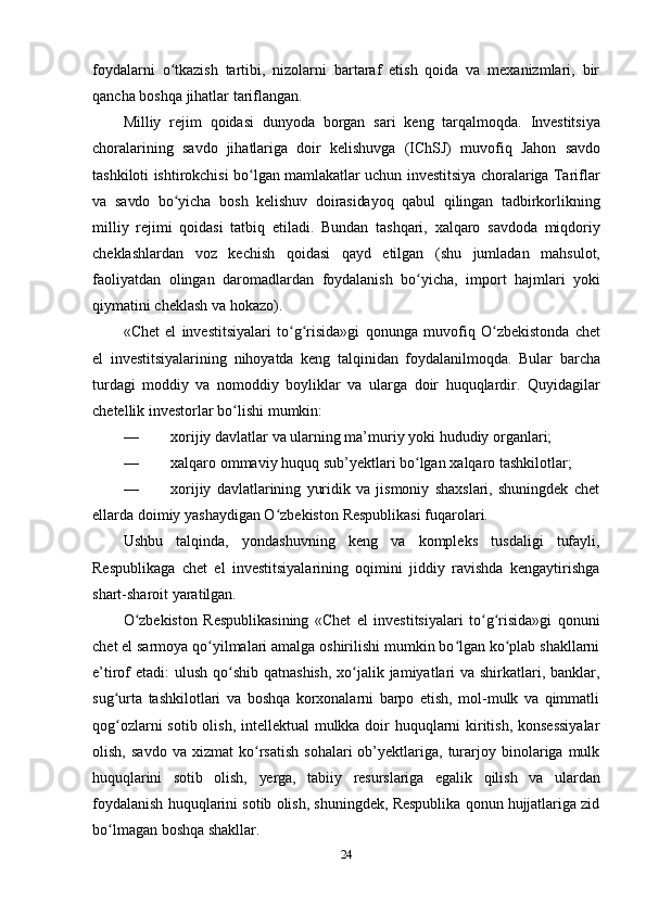 24foydalarni   o tkazish   tartibi,   nizolarni   bartaraf   etish   qoida   va   mexanizmlari,   birʻ
qancha   boshqa jihatlar tariflangan.
Milliy   rejim   qoidasi   dunyoda   borgan   sari   keng   tarqalmoqda.   Investitsiya
choralarining   savdo   jihatlariga   doir   kelishuvga   (IChSJ)   muvofiq   Jahon   savdo
tashkiloti ishtirokchisi bo lgan mamlakatlar uchun investitsiya choralariga Tariflar	
ʻ
va   savdo   bo yicha	
ʻ   bosh   kelishuv   doirasidayoq   qabul   qilingan   tadbirkorlikning
milliy   rejimi   qoidasi   tatbiq   etiladi.   Bundan   tashqari,   xalqaro   savdoda   miqdoriy
cheklashlardan   voz   kechish   qoidasi   qayd   etilgan   (shu   jumladan   mahsulot,
faoliyatdan   olingan   daromadlardan   foydalanish   bo yicha,	
ʻ   import   hajmlari   yoki
qiymatini cheklash   va hokazo).
«Chet   el   investitsiyalari   to g risida»gi	
ʻ ʻ   qonunga   muvofiq   O zbekistonda	ʻ   chet
el   investitsiyalarining   nihoyatda   keng   talqinidan   foydalanilmoqda.   Bular   barcha
turdagi   moddiy   va   nomoddiy   boyliklar   va   ularga   doir   huquqlardir.   Quyidagilar
chetellik   investorlar   bo lishi	
ʻ   mumkin:
— xorijiy   davlatlar   va   ularning   ma’muriy   yoki   hududiy   organlari;
— xalqaro   ommaviy   huquq   sub’yektlari   bo lgan	
ʻ   xalqaro   tashkilotlar;
— xorijiy   davlatlarining   yuridik   va   jismoniy   shaxslari,   shuningdek   chet
ellarda   doimiy   yashaydigan O zbekiston	
ʻ   Respublikasi fuqarolari.
Ushbu   talqinda,   yondashuvning   keng   va   kompleks   tusdaligi   tufayli,
Respublikaga   chet   el   investitsiyalarining   oqimini   jiddiy   ravishda   kengaytirishga
shart-sharoit yaratilgan.
O zbekiston   Respublikasining   «Chet   el   investitsiyalari   to g risida»gi   qonuni	
ʻ ʻ ʻ
chet el sarmoya qo yilmalari amalga oshirilishi mumkin bo lgan ko plab shakllarni	
ʻ ʻ ʻ
e’tirof etadi:  ulush qo shib qatnashish,  xo jalik jamiyatlari  va shirkatlari, banklar,	
ʻ ʻ
sug urta   tashkilotlari   va   boshqa   korxonalarni   barpo   etish,   mol-mulk   va   qimmatli	
ʻ
qog ozlarni  sotib olish, intellektual mulkka doir  huquqlarni kiritish, konsessiyalar
ʻ
olish,   savdo   va  xizmat   ko rsatish   sohalari   ob’yektlariga,  turarjoy  binolariga  mulk	
ʻ
huquqlarini   sotib   olish,   yerga,   tabiiy   resurslariga   egalik   qilish   va   ulardan
foydalanish   huquqlarini sotib olish, shuningdek, Respublika qonun hujjatlariga zid
bo lmagan	
ʻ   boshqa   shakllar.