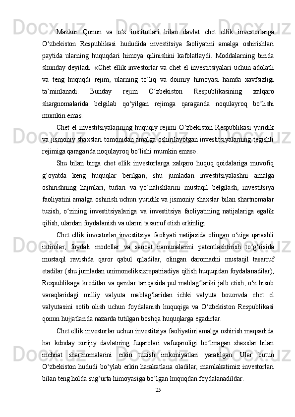 25Mazkur   Qonun   va   o zʻ   institutlari   bilan   davlat   chet   ellik   investorlarga
O zbekiston	
ʻ   Respublikasi   hududida   investitsiya   faoliyatini   amalga   oshirishlari
paytida   ularning   huquqdari   himoya   qilinishini   kafolatlaydi.   Moddalarning   birida
shunday   deyiladi:   «Chet   ellik   investorlar   va   chet   el   investitsiyalari   uchun   adolatli
va   teng   huquqdi   rejim,   ularning   to liq	
ʻ   va   doimiy   himoyasi   hamda   xavfsizligi
ta’minlanadi.   Bunday   rejim   O zbekiston	
ʻ   Respublikasining   xalqaro
shargnomalarida   belgilab   qo yilgan   rejimga	
ʻ   qaraganda   noqulayroq   bo lishi	ʻ
mumkin   emas.
Chet   el  investitsiyalarining  huquqiy  rejimi   O zbekiston  Respublikasi  yuridik	
ʻ
va jismoniy shaxslari tomonidan amalga oshirilayotgan investitsiyalarning tegishli
rejimiga   qaraganda   noqulayroq   bo lishi mumkin emas».	
ʻ
Shu   bilan   birga   chet   ellik   investorlarga   xalqaro   huquq   qoidalariga   muvofiq
g oyatda	
ʻ   keng   huquqlar   berilgan,   shu   jumladan   investitsiyalashni   amalga
oshirishning   hajmlari,   turlari   va   yo nalishlarini	
ʻ   mustaqil   belgilash,   investitsiya
faoliyatini amalga oshirish uchun yuridik va jismoniy shaxslar bilan shartnomalar
tuzish,   o zining   investitsiyalariga   va   investitsiya   faoliyatining   natijalariga   egalik	
ʻ
qilish,   ulardan foydalanish   va   ularni   tasarruf etish erkinligi.
Chet   ellik   investorlar   investitsiya   faoliyati   natijasida   olingan   o ziga   qarashli	
ʻ
ixtirolar,   foydali   modellar   va   sanoat   namunalarini   patentlashtirish   to g risida	
ʻ ʻ
mustaqil   ravishda   qaror   qabul   qiladilar,   olingan   daromadni   mustaqil   tasarruf
etadilar   (shu   jumladan   unimoneliksizrepatriadiya   qilish   huquqidan   foydalanadilar),
Respublikaga kreditlar va qarzlar tariqasida pul mablag lariki jalb etish, o z hisob	
ʻ ʻ
varaqlaridagi   milliy   valyuta   mablag laridan	
ʻ   ichki   valyuta   bozorvda   chet   el
valyutasini   sotib   olish   uchun   foydalanish   huquqiga   va   O zbekiston   Respublikasi	
ʻ
qonun   hujjatlarida   nazarda   tutilgan boshqa   huquqlarga   egadirlar.
Chet ellik investorlar uchun investitsiya faoliyatini amalga oshirish maqsadida
har   kdnday   xorijiy   davlatning   fuqarolari   vafuqaroligi   bo lmagan   shaxslar   bilan
ʻ
mehnat   shartnomalarini   erkin   tuzish   imkoniyatlari   yaratilgan.   Ular   butun
O zbekiston  hududi  bo ylab erkin harakatlana  oladilar, mamlakatimiz investorlari	
ʻ ʻ
bilan   teng   holda   sug urta	
ʻ   himoyasiga   bo lgan huquqdan	ʻ   foydalanadildar. 