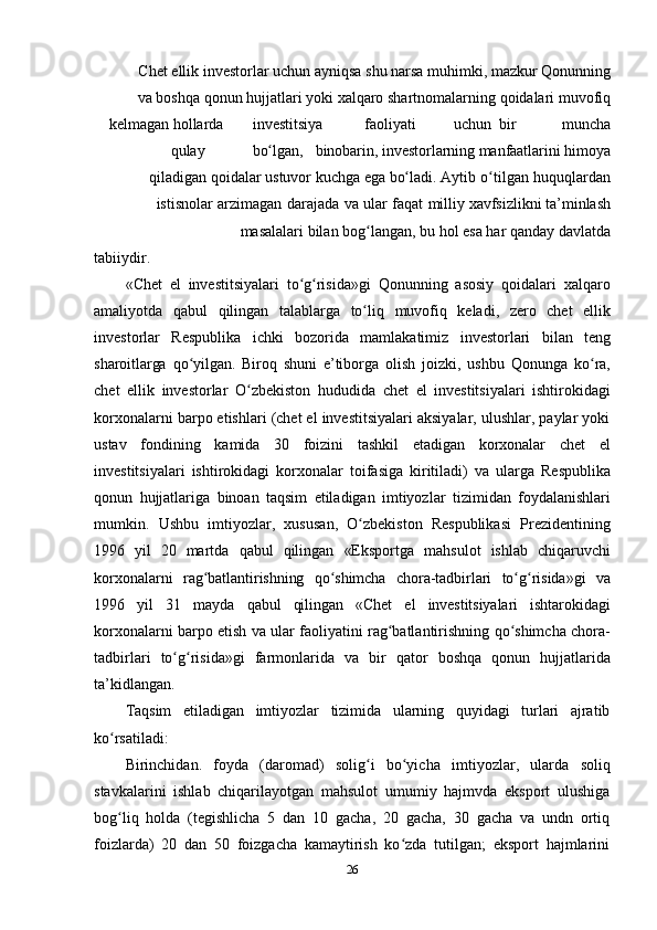 26Chet   ellik   investorlar   uchun   ayniqsa   shu   narsa   muhimki,   mazkur   Qonunning
va   boshqa   qonun   hujjatlari   yoki   xalqaro   shartnomalarning   qoidalari   muvofiq
kelmagan   hollarda investitsiya faoliyati uchun bir muncha
qulay bo lgan,ʻ binobarin,   investorlarning   manfaatlarini   himoya
qiladigan   qoidalar   ustuvor   kuchga   ega   bo ladi.	
ʻ   Aytib   o tilgan	ʻ   huquqlardan
istisnolar   arzimagan   darajada   va   ular   faqat   milliy   xavfsizlikni   ta’minlash
masalalari   bilan   bog langan,	
ʻ   bu   hol   esa   har   qanday   davlatda
tabiiydir.
«Chet   el   investitsiyalari   to g risida»gi   Qonunning   asosiy   qoidalari   xalqaro	
ʻ ʻ
amaliyotda   qabul   qilingan   talablarga   to liq	
ʻ   muvofiq   keladi,   zero   chet   ellik
investorlar   Respublika   ichki   bozorida   mamlakatimiz   investorlari   bilan   teng
sharoitlarga   qo yilgan.	
ʻ   Biroq   shuni   e’tiborga   olish   joizki,   ushbu   Qonunga   ko ra,	ʻ
chet   ellik   investorlar   O zbekiston	
ʻ   hududida   chet   el   investitsiyalari   ishtirokidagi
korxonalarni barpo etishlari (chet el investitsiyalari aksiyalar, ulushlar, paylar yoki
ustav   fondining   kamida   30   foizini   tashkil   etadigan   korxonalar   chet   el
investitsiyalari   ishtirokidagi   korxonalar   toifasiga   kiritiladi)   va   ularga   Respublika
qonun   hujjatlariga   binoan   taqsim   etiladigan   imtiyozlar   tizimidan   foydalanishlari
mumkin.   Ushbu   imtiyozlar,   xususan,   O zbekiston   Respublikasi   Prezidentining	
ʻ
1996   yil   20   martda   qabul   qilingan   «Eksportga   mahsulot   ishlab   chiqaruvchi
korxonalarni   rag batlantirishning	
ʻ   qo shimcha	ʻ   chora-tadbirlari   to g risida»gi	ʻ ʻ   va
1996   yil   31   mayda   qabul   qilingan   «Chet   el   investitsiyalari   ishtarokidagi
korxonalarni   barpo   etish   va   ular   faoliyatini   rag batlantirishning	
ʻ   qo shimcha	ʻ   chora-
tadbirlari   to g risida»gi	
ʻ ʻ   farmonlarida   va   bir   qator   boshqa   qonun   hujjatlarida
ta’kidlangan.
Taqsim   etiladigan   imtiyozlar   tizimida   ularning   quyidagi   turlari   ajratib
ko rsatiladi:	
ʻ
Birinchidan.   foyda   (daromad)   solig i	
ʻ   bo yicha	ʻ   imtiyozlar,   ularda   soliq
stavkalarini   ishlab   chiqarilayotgan   mahsulot   umumiy   hajmvda   eksport   ulushiga
bog liq   holda   (tegishlicha   5   dan   10   gacha,   20   gacha,   30   gacha   va   undn   ortiq	
ʻ
foizlarda)   20   dan   50   foizgacha   kamaytirish   ko zda   tutilgan;   eksport   hajmlarini	
ʻ