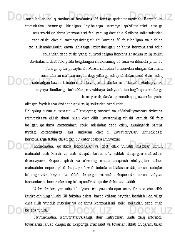 28ortiq   bo lsa,ʻ   soliq   stavkasini   foydaning   25   foiziga   qadar   pasaytirish;   Respublika
investitsiya dasturiga kiritilgan loyihalarga sarmoya qo yilmalarini	
ʻ amalga
oshiruvchi   qo shma	
ʻ   korxonalarni   faoliyatning   dastlabki   5   yilvda   soliq   solshdan
ozod   etish;   chet   el   sarmoyasining   ulushi   kamida   30   foiz   bo lgan	
ʻ   va   qishloq
xo jalik	
ʻ   mahsulotini   qayta   ishlashga   ixtisoslashgan   qo shma	ʻ   korxonalarni   soliq
solishdan   ozod   etish;   yangi   bunyod   etilgan   korxonalar   uchun   soliq   solish
stavkalarini   dastlabki   yilda   belgilangan   stavkasining   25   foizi   va   ikkinchi   yilda   50
foiziga   qadar   pasaytirish;   Patent sohiblari tomonvdan olingan daromad
summalarini ma’lum miqdordagi   yillarga   soliqs   olishdan   ozod   etshs;   soliq
solinadgan   bazani   tabiatni   muhofaza   qilish   tadbirlarini   o tkazish,	
ʻ   ekologiya   va
xayriya   fondlariga   bo naklar,	
ʻ   investitsiya   faoliyati   bilan   bog liq	ʻ   summalarga
kamaytirish;   davlat   qimmatli   qog ozlari
ʻ   bo yicha	ʻ
olingan   foydalar   va   dividendlarni   soliq   solishdan   ozod   etish;
Soliqning   butun   summasini   «O zbekyengilsanoat*   va   «Mahalliysanoat»   tizimida	
ʻ
reinvestitsiya   qilish   sharti   bilan   chet   ellik   investorning   ulushi   kamida   50   foiz
bo lgan	
ʻ   qo shma	ʻ   korxonalarni   soliq   solishdan   ozod   etish,   shuningdek   barcha
turdagi   korxonalarga,   shu   jumladan   chet   el   investitsiyalari   ishtirokidagi
korxonalarga   tatbiq   etiladigan bir   qator   boshqa imtiyozlar.
Ikkinchidan,   qo shma	
ʻ   korxonalar   va   chet   ellik   yuridik   shaxslar   uchun
mahsulot   olib   kirish   va   olib   chiqish   tartibi   o zi   ishlab   chiqargan   mahsulotn	
ʻ
ilisenziyasiz   eksport   qilish   va   o zining   ishlab   chiqarish   ehshyojlari   uchun	
ʻ
mahsulotni   import   qilish   huquqini   berish   bobida   soddalashtiriddi;   barcha   soliqlar
to langanvdan   keyin	
ʻ   o zi	ʻ   ishlab   chiqargan   mahsulot   eksportidan   barcha   valyuta
tushumlarini   korxonalarning   to liq mulkida	
ʻ   qoldirish   ko zda	ʻ   tutildi.
Uchinchndan, yer  solig i bo yicha imtiyozlarda agar  ustav fondida chet ellik	
ʻ ʻ
ishtirokchining  ulushi   30  foizdan   oshsa,   barpo   etilgan  paytdan   boshlab   ikki   yilga
chet   ellik   yuridik   shaxslar   va   qo shma   korxonalarni   soliq   solishdan   ozod   etish	
ʻ
ko zda	
ʻ   tutildi.
To rtinchidan,	
ʻ   konvertatsiyalashga   doir   imtiyozlar,   unda   xalq   iste’moli
tovarlarini   ishlab   chiqarish;   eksportga   mahsulot   va   tovarlar   ishlab   chiqarish   bilan 