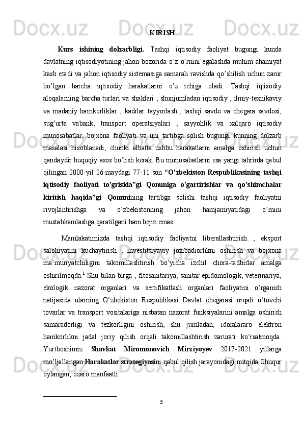 3KIRISH
Kurs   ishining   dolzarbligi.   Tashqi   iqtisodiy   faoliyat   bugungi   kunda
davlatning   iqtisodiyotining   jahon   bozorida   o’z   o’rnini   egalashda   muhim   ahamiyat
kasb   etadi   va   jahon   iqtisodiy   sistemasiga   samarali   ravishda   qo’shilish   uchun   zarur
bo’lgan   barcha   iqtisodiy   harakatlarni   o’z   ichiga   oladi.   Tashqi   iqtisodiy
aloqalarning barcha turlari   va shaklari , shunjumladan iqtisodiy , ilmiy-texnikaviy
va   madaniy   hamkorliklar   ,   kadrlar   tayyorlash   ,   tashqi   savdo   va   chegara   savdosi,
sug’urta   vabank,   transport   operatsiyalari   ,   sayyohlik   va   xalqaro   iqtisodiy
munosabatlar,   bojxona   faoliyati   va   uni   tartibga   solish   bugungi   kunning   dolzarb
masalasi   hisoblanadi,   chunki   albatta   ushbu   harakatlarni   amalga   oshirish   uchun
qandaydir   huquqiy   asos   bo’lish   kerak.   Bu   munosabatlarni esa yangi tahrirda qabul
qilingan   2000-yil   26-maydagi   77-11   son   “O’zbekiston   Respublikasining   tashqi
iqtisodiy   faoliyati   to’grisida”gi   Qonuniga   o’gartirishlar   va   qo’shimchalar
kiritish   haqida”gi   Qonuni ning   tartibga   solishi   tashqi   iqtisodiy   faoliyatni
rivojlantirishga   va   o’zbekistonning   jahon   hamjamiyatidagi   o’rnini
mustahkamlashga   qaratilgani   ham   bejiz   emas.
Mamlakatimizda   tashqi   iqtisodiy   faoliyatni   liberallashtirish   ,   eksport
salohiyatini   kuchaytirish   ,   investitsiyaviy   jozibadiorlikni   oshirish   va   bojxona
ma’muriyatchiligini   takomillashtirish   bo’yicha   izchil   chora-tadbirlar   amalga
oshirilmoqda. 1
  Shu bilan birga , fitosanitariya, sanitar-epidomologik, veterinariya,
ekologik   nazorat   organlari   va   sertifikatlash   organlari   faoliyatini   o’rganish
natijasida   ularning   O’zbekiston   Respublikasi   Davlat   chegarasi   orqali   o’tuvchi
tovarlar   va   transport   vositalariga   nisbatan   nazorat   funksiyalarini   amalga   oshirish
samaradorligi   va   tezkorligini   oshirish,   shu   jumladan,   idoralararo   elektron
hamkorlikni   jadal   joriy   qilish   orqali   takomillashtirish   zarurati   ko’rsatmoqda.
Yurtboshimiz   Shavkat   Miromonovich   Mirziyoyev   2017-2021   yillarga
mo’ljallangan   Harakatlar   strategiyasi ni   qabul   qilish   jarayonidagi   nutqida   Chuqur
oylangan,   ozaro   manfaatli 