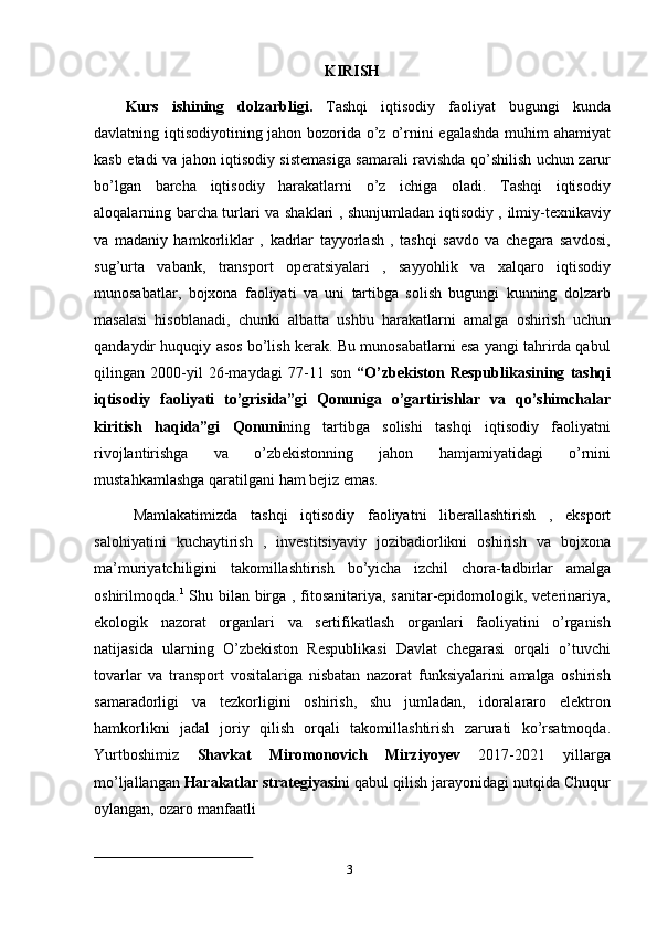 3KIRISH
Kurs   ishining   dolzarbligi.   Tashqi   iqtisodiy   faoliyat   bugungi   kunda
davlatning   iqtisodiyotining   jahon   bozorida   o’z   o’rnini   egalashda   muhim   ahamiyat
kasb   etadi   va   jahon   iqtisodiy   sistemasiga   samarali   ravishda   qo’shilish   uchun   zarur
bo’lgan   barcha   iqtisodiy   harakatlarni   o’z   ichiga   oladi.   Tashqi   iqtisodiy
aloqalarning barcha turlari   va shaklari , shunjumladan iqtisodiy , ilmiy-texnikaviy
va   madaniy   hamkorliklar   ,   kadrlar   tayyorlash   ,   tashqi   savdo   va   chegara   savdosi,
sug’urta   vabank,   transport   operatsiyalari   ,   sayyohlik   va   xalqaro   iqtisodiy
munosabatlar,   bojxona   faoliyati   va   uni   tartibga   solish   bugungi   kunning   dolzarb
masalasi   hisoblanadi,   chunki   albatta   ushbu   harakatlarni   amalga   oshirish   uchun
qandaydir   huquqiy   asos   bo’lish   kerak.   Bu   munosabatlarni esa yangi tahrirda qabul
qilingan   2000-yil   26-maydagi   77-11   son   “O’zbekiston   Respublikasining   tashqi
iqtisodiy   faoliyati   to’grisida”gi   Qonuniga   o’gartirishlar   va   qo’shimchalar
kiritish   haqida”gi   Qonuni ning   tartibga   solishi   tashqi   iqtisodiy   faoliyatni
rivojlantirishga   va   o’zbekistonning   jahon   hamjamiyatidagi   o’rnini
mustahkamlashga   qaratilgani   ham   bejiz   emas.
Mamlakatimizda   tashqi   iqtisodiy   faoliyatni   liberallashtirish   ,   eksport
salohiyatini   kuchaytirish   ,   investitsiyaviy   jozibadiorlikni   oshirish   va   bojxona
ma’muriyatchiligini   takomillashtirish   bo’yicha   izchil   chora-tadbirlar   amalga
oshirilmoqda. 1
  Shu bilan birga , fitosanitariya, sanitar-epidomologik, veterinariya,
ekologik   nazorat   organlari   va   sertifikatlash   organlari   faoliyatini   o’rganish
natijasida   ularning   O’zbekiston   Respublikasi   Davlat   chegarasi   orqali   o’tuvchi
tovarlar   va   transport   vositalariga   nisbatan   nazorat   funksiyalarini   amalga   oshirish
samaradorligi   va   tezkorligini   oshirish,   shu   jumladan,   idoralararo   elektron
hamkorlikni   jadal   joriy   qilish   orqali   takomillashtirish   zarurati   ko’rsatmoqda.
Yurtboshimiz   Shavkat   Miromonovich   Mirziyoyev   2017-2021   yillarga
mo’ljallangan   Harakatlar   strategiyasi ni   qabul   qilish   jarayonidagi   nutqida   Chuqur
oylangan,   ozaro   manfaatli