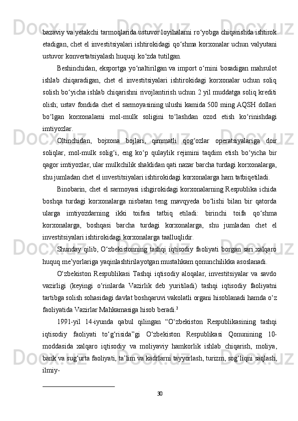 30bazaviy va yetakchi tarmoqlarida ustuvor loyihalarni ro yobga chiqarishda ishtirokʻ
etadigan, chet el investitsiyalari ishtirokidagi qo shma korxonalar uchun valyutani	
ʻ
ustuvor   konvertatsiyalash   huquqi ko zda	
ʻ   tutilgan.
Beshinchidan, eksportga yo naltirilgan va import o rnini bosadigan mahsulot	
ʻ ʻ
ishlab   chiqaradigan,   chet   el   investitsiyalari   ishtirokidagi   korxonalar   uchun   soliq
solish bo yicha ishlab chiqarishni rivojlantirish uchun 2 yil muddatga soliq krediti	
ʻ
olish; ustav fondida chet el sarmoyasining ulushi kamida 500 ming AQSH dollari
bo lgan	
ʻ   korxonalarni   mol-mulk   soligini   to lashdan	ʻ   ozod   etish   ko rinishdagi	ʻ
imtiyozlar.
Oltinchidan,   bojxona   bojlari,   qimmatli   qog ozlar	
ʻ   operatsiyalariga   doir
soliqlar,   mol-mulk   solig i,	
ʻ   eng   ko p	ʻ   qulaylik   rejimini   taqdim   etish   bo yicha	ʻ   bir
qagor   imtiyozlar, ular mulkchilik shaklidan qati nazar barcha turdagi korxonalarga,
shu   jumladan   chet   el   investitsiyalari   ishtirokidagi   korxonalarga   ham   tatbiqetiladi.
Binobarin, chet el sarmoyasi  ishgirokidagi korxonalarning Respublika ichida
boshqa   turdagi   korxonalarga   nisbatan   teng   mavqyeda   bo lishi   bilan   bir   qatorda	
ʻ
ularga   imtiyozdarning   ikki   toifasi   tatbiq   etiladi:   birinchi   toifa   qo shma	
ʻ
korxonalarga,   boshqasi   barcha   turdagi   korxonalarga,   shu   jumladan   chet   el
investitsiyalari   ishtirokidagi   korxonalarga taalluqlidir.
Shunday qilib, O zbekistonning tashqi iqtisodiy faoliyati borgan sari xalqaro	
ʻ
huquq   me’yorlariga   yaqinlashtirilayotgan   mustahkam   qonunchilikka   asoslanadi.
O‘zbekiston   Respublikasi   Tashqi   iqtisodiy   aloqalar,   investitsiyalar   va   savdo
vazirligi   (keyingi   o‘rinlarda   Vazirlik   deb   yuritiladi)   tashqi   iqtisodiy   faoliyatni
tartibga solish sohasidagi davlat boshqaruvi vakolatli organi hisoblanadi hamda o‘z
faoliyatida   Vazirlar   Mahkamasiga hisob   beradi. 2
1991-yil   14-iyunda   qabul   qilingan   “O‘zbekiston   Respublikasining   tashqi
iqtisodiy   faoliyati   to‘g‘risida”gi   O‘zbekiston   Respublikasi   Qonunining   10-
moddasida   xalqaro   iqtisodiy   va   moliyaviy   hamkorlik   ishlab   chiqarish,   moliya,
bank   va   sug‘urta   faoliyati,   ta’lim   va   kadrlarni   tayyorlash,   turizm,   sog‘liqni   saqlash,
ilmiy- 