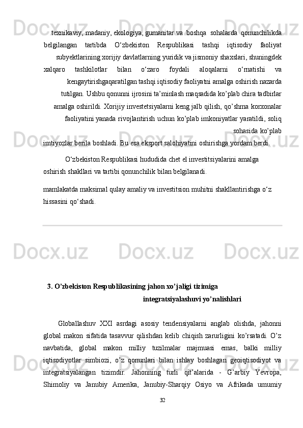 32texnikaviy,   madaniy,   ekologiya,   gumanitar   va   boshqa   sohalarda   qonunchilikda
belgilangan tartibda O‘zbekiston Respublikasi tashqi iqtisodiy faoliyat
subyektlarining   xorijiy   davlatlarning   yuridik   va   jismoniy   shaxslari,   shuningdek
xalqaro tashkilotlar bilan o‘zaro foydali aloqalarni o‘rnatishi va
kengaytirishgaqaratilgan   tashqi   iqtisodiy   faoliyatni   amalga   oshirish   nazarda
tutilgan.   Ushbu qonunni ijrosini ta’minlash maqsadida ko’plab chira tadbirlar
amalga   oshirildi.   Xorijiy   investetsiyalarni   keng   jalb   qilish,   qo’shma   korxonalar
faoliyatini   yanada   rivojlantirish   uchun   ko’plab   imkoniyatlar   yaratildi,   soliq
sohasida   ko’plab
imtiyozlar   berila   boshladi.   Bu   esa   eksport   salohiyatini   oshirishga   yordam   berdi.
O‘zbekiston   Respublikasi   hududida   chet   el   investitsiyalarini   amalga  
oshirish   shakllari   va tartibi   qonunchilik   bilan   belgilanadi.
mamlakatda maksimal qulay amaliy va investitsion muhitni shakllantirishga o‘z
hissasini   qo‘shadi.
3. O’zbekiston   Respublikasining   jahon   xo’jaligi   tizimiga  
integratsiyalashuvi   yo’nalishlari
Globallashuv   XXI   asrdagi   asosiy   tendensiyalarni   anglab   olishda,   jahonni
global   makon   sifatida   tasavvur   qilishdan   kelib   chiqish   zarurligini   ko’rsatadi.   O’z
navbatida,   global   makon   milliy   tuzilmalar   majmuasi   emas,   balki   milliy
iqtisodiyotlar   simbiozi,   o’z   qonunlari   bilan   ishlay   boshlagan   geoiqtisodiyot   va
integratsiyalangan   tizimdir.   Jahonning   turli   qit’alarida   -   G’arbiy   Yevropa,
Shimoliy   va   Janubiy   Amerika,   Janubiy-Sharqiy   Osiyo   va   Afrikada   umumiy