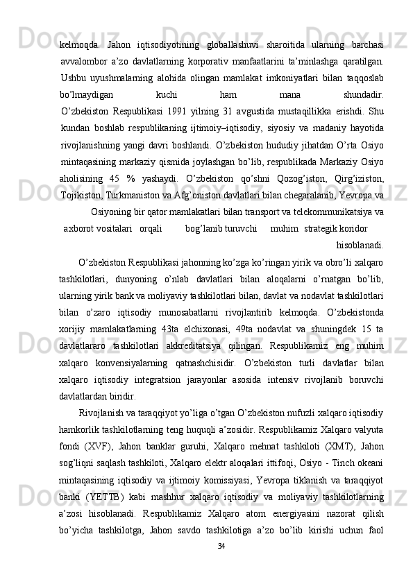 34kelmoqda. Jahon iqtisodiyotining globallashuvi sharoitida ularning barchasi
avvalombor   a’zo   davlatlarning   korporativ   manfaatlarini   ta’minlashga   qaratilgan.
Ushbu   uyushmalarning   alohida   olingan   mamlakat   imkoniyatlari   bilan   taqqoslab
bo’lmaydigan kuchi ham mana shundadir.
O’zbekiston   Respublikasi   1991   yilning   31   avgustida   mustaqillikka   erishdi.   Shu
kundan   boshlab   respublikaning   ijtimoiy–iqtisodiy,   siyosiy   va   madaniy   hayotida
rivojlanishning   yangi   davri   boshlandi.   O’zbekiston   hududiy   jihatdan   O’rta   Osiyo
mintaqasining   markaziy   qismida   joylashgan   bo’lib,   respublikada   Markaziy   Osiyo
aholisining 45 % yashaydi. O’zbekiston qo’shni Qozog’iston, Qirg’iziston,
Tojikiston, Turkmaniston va Afg’oniston davlatlari bilan chegaralanib, Yevropa va
Osiyoning   bir   qator   mamlakatlari   bilan   transport   va   telekommunikatsiya   va
axborot   vositalari orqali bog’lanib turuvchi muhim strategik koridor
hisoblanadi.
O’zbekiston Respublikasi jahonning ko’zga ko’ringan yirik va obro’li xalqaro
tashkilotlari,   dunyoning   o’nlab   davlatlari   bilan   aloqalarni   o’rnatgan   bo’lib,
ularning   yirik bank va moliyaviy tashkilotlari bilan, davlat va nodavlat tashkilotlari
bilan   o’zaro   iqtisodiy   munosabatlarni   rivojlantirib   kelmoqda.   O’zbekistonda
xorijiy   mamlakatlarning   43ta   elchixonasi,   49ta   nodavlat   va   shuningdek   15   ta
davlatlararo   tashkilotlari   akkreditatsiya   qilingan.   Respublikamiz   eng   muhim
xalqaro   konvensiyalarning   qatnashchisidir.   O’zbekiston   turli   davlatlar   bilan
xalqaro   iqtisodiy   integratsion   jarayonlar   asosida   intensiv   rivojlanib   boruvchi
davlatlardan   biridir.
Rivojlanish va taraqqiyot yo’liga o’tgan O’zbekiston nufuzli xalqaro iqtisodiy
hamkorlik tashkilotlarning teng huquqli a’zosidir. Respublikamiz Xalqaro valyuta
fondi   (XVF),   Jahon   banklar   guruhi,   Xalqaro   mehnat   tashkiloti   (XMT),   Jahon
sog’liqni saqlash tashkiloti, Xalqaro elektr aloqalari ittifoqi, Osiyo - Tinch okeani
mintaqasining   iqtisodiy   va   ijtimoiy   komissiyasi,   Yevropa   tiklanish   va   taraqqiyot
banki   (YETTB)   kabi   mashhur   xalqaro   iqtisodiy   va   moliyaviy   tashkilotlarning
a’zosi   hisoblanadi.   Respublikamiz   Xalqaro   atom   energiyasini   nazorat   qilish
bo’yicha   tashkilotga,   Jahon   savdo   tashkilotiga   a’zo   bo’lib   kirishi   uchun   faol 