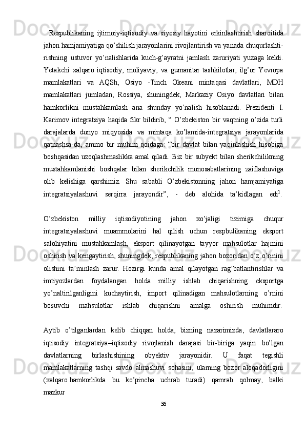 36Respublikaning   ijtimoiy-iqtisodiy   va   siyosiy   hayotini   erkinlashtirish   sharoitida
jahon hamjamiyatiga qo’shilish jarayonlarini rivojlantirish va yanada chuqurlashti-
rishning   ustuvor   yo’nalishlarida   kuch-g’ayratni   jamlash   zaruriyati   yuzaga   keldi.
Yetakchi   xalqaro   iqtisodiy,   moliyaviy,   va   gumanitar   tashkilotlar,   ilg’or   Yevropa
mamlakatlari   va   AQSh,   Osiyo   -Tinch   Okeani   mintaqasi   davlatlari,   MDH
mamlakatlari   jumladan,   Rossiya,   shuningdek,   Markaziy   Osiyo   davlatlari   bilan
hamkorlikni   mustahkamlash   ana   shunday   yo’nalish   hisoblanadi.   Prezidenti   I.
Karimov   integratsiya   haqida   fikr   bildirib,   “   O’zbekiston   bir   vaqtning   o’zida   turli
darajalarda   dunyo   miqyosida   va   mintaqa   ko’lamida-integratsiya   jarayonlarida
qatnashsa-da,   ammo   bir   muhim   qoidaga:   “bir   davlat   bilan   yaqinlashish   hisobiga
boshqasidan  uzoqlashmaslikka  amal  qiladi. Biz bir  subyekt  bilan sherikchilikning
mustahkamlanishi   boshqalar   bilan   sherikchilik   munosabatlarining   zaiflashuviga
olib   kelishiga   qarshimiz.   Shu   sababli   O’zbekistonning   jahon   hamjamiyatiga
integratsiyalashuvi     serqirra     jarayondir”,     -     deb     alohida     ta’kidlagan     edi 1
.
O’zbekiston   milliy   iqtisodiyotining   jahon   xo’jaligi   tizimiga   chuqur
integratsiyalashuvi   muammolarini   hal   qilish   uchun   respbulikaning   eksport
salohiyatini   mustahkamlash,   eksport   qilinayotgan   tayyor   mahsulotlar   hajmini
oshirish va kengaytirish,  shuningdek, respublikaning jahon bozoridan o’z o’rinini
olishini   ta’minlash   zarur.   Hozirgi   kunda   amal   qilayotgan   rag’batlantirishlar   va
imtiyozlardan   foydalangan   holda   milliy   ishlab   chiqarishning   eksportga
yo’naltirilganligini   kuchaytirish,   import   qilinadigan   mahsulotlarning   o’rnini
bosuvchi       mahsulotlar       ishlab       chiqarishni       amalga       oshirish       muhimdir.
Aytib   o’tilganlardan   kelib   chiqqan   holda,   bizning   nazarimizda,   davlatlararo
iqtisodiy   integratsiya–iqtisodiy   rivojlanish   darajasi   bir-biriga   yaqin   bo’lgan
davlatlarning   birlashishining   obyektiv   jarayonidir.   U   faqat   tegishli
mamlakatlarning   tashqi   savdo   almashuvi   sohasini,   ularning   bozor   aloqadorligini
(xalqaro   hamkorlikda     bu     ko’pincha     uchrab     turadi)     qamrab     qolmay,     balki
mazkur 