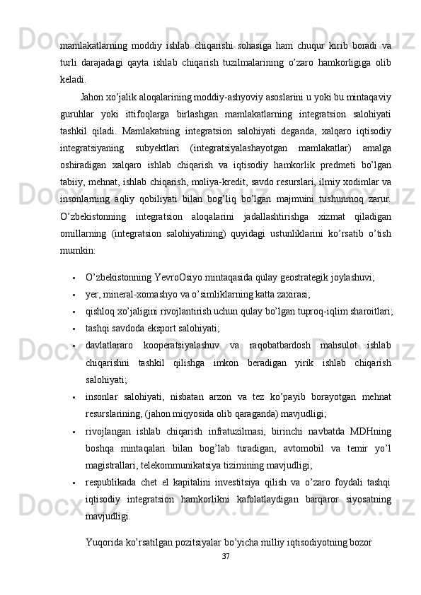 37mamlakatlarning   moddiy   ishlab   chiqarishi   sohasiga   ham   chuqur   kirib   boradi   va
turli   darajadagi   qayta   ishlab   chiqarish   tuzilmalarining   o’zaro   hamkorligiga   olib
keladi.
Jahon xo’jalik aloqalarining moddiy-ashyoviy asoslarini u yoki bu mintaqaviy
guruhlar   yoki   ittifoqlarga   birlashgan   mamlakatlarning   integratsion   salohiyati
tashkil   qiladi.   Mamlakatning   integratsion   salohiyati   deganda,   xalqaro   iqtisodiy
integratsiyaning   subyektlari   (integratsiyalashayotgan   mamlakatlar)   amalga
oshiradigan   xalqaro   ishlab   chiqarish   va   iqtisodiy   hamkorlik   predmeti   bo’lgan
tabiiy,   mehnat,   ishlab   chiqarish,   moliya-kredit,   savdo   resurslari,   ilmiy   xodimlar   va
insonlarning   aqliy   qobiliyati   bilan   bog’liq   bo’lgan   majmuini   tushunmoq   zarur.
O’zbekistonning   integratsion   aloqalarini   jadallashtirishga   xizmat   qiladigan
omillarning   (integratsion   salohiyatining)   quyidagi   ustunliklarini   ko’rsatib   o’tish
mumkin:
 O’zbekistonning   YevroOsiyo   mintaqasida   qulay   geostrategik   joylashuvi;
 yer,   mineral-xomashyo   va   o’simliklarning   katta   zaxirasi;
 qishloq   xo’jaligini   rivojlantirish   uchun   qulay   bo’lgan   tuproq-iqlim   sharoitlari;
 tashqi   savdoda   eksport   salohiyati;
 davlatlararo   kooperatsiyalashuv   va   raqobatbardosh   mahsulot   ishlab
chiqarishni   tashkil   qilishga   imkon   beradigan   yirik   ishlab   chiqarish
salohiyati;
 insonlar   salohiyati,   nisbatan   arzon   va   tez   ko’payib   borayotgan   mehnat
resurslarining,   (jahon   miqyosida   olib   qaraganda)   mavjudligi;
 rivojlangan   ishlab   chiqarish   infratuzilmasi,   birinchi   navbatda   MDHning
boshqa   mintaqalari   bilan   bog’lab   turadigan,   avtomobil   va   temir   yo’l
magistrallari,   telekommunikatsiya   tizimining mavjudligi;
 respublikada   chet   el   kapitalini   investitsiya   qilish   va   o’zaro   foydali   tashqi
iqtisodiy   integratsion   hamkorlikni   kafolatlaydigan   barqaror   siyosatning
mavjudligi.
Yuqorida ko’rsatilgan pozitsiyalar bo’yicha milliy iqtisodiyotning bozor 