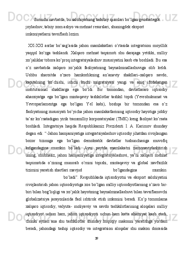 39Birinchi navbatda, bu salohiyatning tarkibiy qismlari bo’lgan geostartegik
joylashuv, tabiiy xom ashyo va mehnat resurslari, shuningdek eksport  
imkoniyatlarni tavsiflash   lozim.
XX-XXI   asrlar   bo’sag’asida   jahon   mamlakatlari   o’rtasida   integratsion   moyillik
yaqqol   ko’zga   tashlandi.   Xalqaro   mehnat   taqsimoti   shu   darajaga   yetdiki,   milliy
xo’jaliklar tobora ko’proq integratsiyalashuv xususiyatini kasb eta boshladi. Bu esa
o’z   navbatida   xalqaro   xo’jalik   faoliyatining   baynalminallashuviga   olib   keldi.
Ushbu   sharoitda   o’zaro   hamkorlikning   an’anaviy   shakllari–xalqaro   savdo,
kapitalning   ko’chishi,   ishchi   kuchi   migratsiyasi   yangi   va   aniq   ifodalangan
institutsional   shakllarga   ega   bo’ldi.   Bir   tomondan,   davlatlararo   iqtisodiy
ahamiyatga   ega   bo’lgan   mintaqaviy   tashkilotlar   tashkil   topdi   (Yevrohukumat   va
Yevroparlamentga   ega   bo’lgan   YeI   kabi),   boshqa   bir   tomondan   esa   o’z
faoliyatining xususiyati bo’yicha   jahon   mamlakatlarining   iqtisodiy   hayotiga   jiddiy
ta’sir   ko’rsatadigan   yirik   transmilliy korporatsiyalar   (TMK)   keng faoliyat   ko’rsata
boshladi.   Integratsiya   haqida   Respublikamiz   Prezidenti   I.   A.   Karimov   shunday
degan   edi:   “-Jahon   hamjamiyatiga integratsiyalashuv iqtisodiy jihatdan rivojlangan
bozor   tizimiga   ega   bo’lgan   demokratik   davlatlar   tushunchasiga   muvofiq
kelgandagina   mumkin   bo’ladi.   Ayni   paytda   mamlakatni   zamonaviylashtirish
uning,   shubhasiz,   jahon   hamjamiyatiga   integratsiyalashuvi,   ya’ni   xalqaro   mehnat
taqsimotida   o’zining   munosib   o’rnini   topishi,   mintaqaviy   va   global   xavfsizlik
tizimini yaratish shartlari   mavjud bo’lgandagina mumkin
bo’ladi”.   Respublikada   iqtisodiyotni   va   eksport   salohiyatini
rivojlantirish   jahon   iqtisodiyotiga   xos bo’lgan milliy iqtisodiyotlarning o’zaro bir-
biri bilan bog’liqligi va xo’jalik   hayotining   baynalminallashuvi   bilan   tavsiflanuvchi
globalizatsiya   jarayonlarida   faol   ishtirok   etish   imkonini   beradi.   Ko’p   tomonlama
xalqaro   iqtisodiy,   valyuta-   moliyaviy   va   savdo   tashkilotlarining   aloqalari   milliy
iqtisodiyot   uchun   ham,   jahon   iqtisodiyoti   uchun   ham   katta   ahamiyat   kasb   etadi,
chunki   aynan   ana   shu   tashkilotlar   shunday   huquqiy   makonni   yaratishga   yordam
beradi,   jahondagi   tashqi   iqtisodiy   va   integratsion   aloqalar   shu   makon   doirasida 