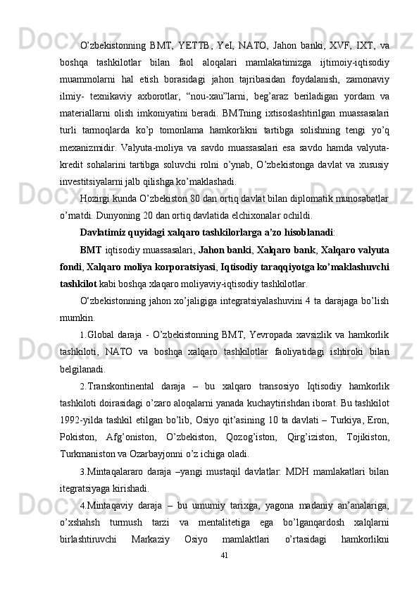 41O’zbekistonning   BMT,   YETTB,   YeI,   NATO,   Jahon   banki,   XVF,   IXT,   va
boshqa   tashkilotlar   bilan   faol   aloqalari   mamlakatimizga   ijtimoiy-iqtisodiy
muammolarni   hal   etish   borasidagi   jahon   tajribasidan   foydalanish,   zamonaviy
ilmiy-   texnikaviy   axborotlar,   “nou-xau”larni,   beg’araz   beriladigan   yordam   va
materiallarni   olish   imkoniyatini   beradi.   BMTning   ixtisoslashtirilgan   muassasalari
turli   tarmoqlarda   ko’p   tomonlama   hamkorlikni   tartibga   solishning   tengi   yo’q
mexanizmidir.   Valyuta-moliya   va   savdo   muassasalari   esa   savdo   hamda   valyuta-
kredit   sohalarini   tartibga   soluvchi   rolni   o’ynab,   O’zbekistonga   davlat   va   xususiy
investitsiyalarni jalb   qilishga ko’maklashadi.
Hozirgi kunda O’zbekiston 80 dan ortiq davlat bilan diplomatik munosabatlar
o’rnatdi.   Dunyoning   20   dan   ortiq   davlatida   elchixonalar   ochildi.
Davlatimiz   quyidagi   xalqaro   tashkilorlarga   a’zo   hisoblanadi :
BMT  iqtisodiy muassasalari,  Jahon banki ,  Xalqaro bank ,  Xalqaro valyuta
fondi ,  Xalqaro moliya korporatsiyasi ,  Iqtisodiy taraqqiyotga ko’maklashuvchi
tashkilot   kabi boshqa   xlaqaro moliyaviy-iqtisodiy   tashkilotlar.
O‘zbekistonning  jahon xo’jaligiga integratsiyalashuvini  4 ta darajaga bo’lish
mumkin.
1. Global   daraja   -   O’zbekistonning   BMT,   Yevropada   xavsizlik   va   hamkorlik
tashkiloti,   NATO   va   boshqa   xalqaro   tashkilotlar   faoliyatidagi   ishtiroki   bilan
belgilanadi.
2. Transkontinental   daraja   –   bu   xalqaro   transosiyo   Iqtisodiy   hamkorlik
tashkiloti doirasidagi o’zaro aloqalarni yanada kuchaytirishdan iborat. Bu tashkilot
1992-yilda tashkil  etilgan bo’lib, Osiyo  qit’asining  10 ta davlati  – Turkiya, Eron,
Pokiston,   Afg’oniston,   O’zbekiston,   Qozog’iston,   Qirg’iziston,   Tojikiston,
Turkmaniston   va Ozarbayjonni   o’z   ichiga   oladi.
3. Mintaqalararo   daraja   –yangi   mustaqil   davlatlar:   MDH   mamlakatlari   bilan
itegratsiyaga   kirishadi.
4. Mintaqaviy   daraja   –   bu   umumiy   tarixga,   yagona   madaniy   an’analariga,
o’xshahsh   turmush   tarzi   va   mentalitetiga   ega   bo’lganqardosh   xalqlarni
birlashtiruvchi   Markaziy   Osiyo   mamlaktlari   o’rtasidagi   hamkorlikni 