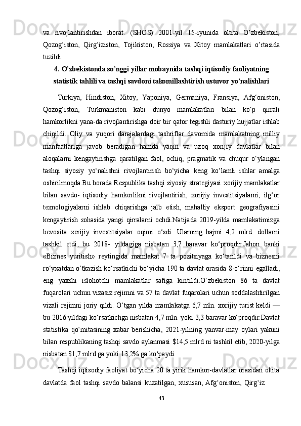 43va   rivojlantirishdan   iborat.   (SHOS)   2001-yil   15-iyunida   oltita   O’zbekiston,
Qozog’iston,   Qirg’iziston,   Tojikiston,   Rossiya   va   Xitoy   mamlakatlari   o’rtasida
tuzildi.
4. O’zbekistonda so’nggi yillar mobaynida tashqi iqtisodiy faoliyatning
statistik   tahlili   va   tashqi   savdoni   takomillashtirish   ustuvor   yo’nalishlari
Turkiya,   Hindiston,   Xitoy,   Yaponiya,   Germaniya,   Fransiya,   Afg‘oniston,
Qozog‘iston,   Turkmaniston   kabi   dunyo   mamlakatlari   bilan   ko‘p   qirrali
hamkorlikni   yana-da   rivojlantirishga   doir   bir   qator   tegishli   dasturiy   hujjatlar   ishlab
chiqildi.   Oliy   va   yuqori   darajalardagi   tashriflar   davomida   mamlakatning   milliy
manfaatlariga   javob   beradigan   hamda   yaqin   va   uzoq   xorijiy   davlatlar   bilan
aloqalarni   kengaytirishga   qaratilgan   faol,   ochiq,   pragmatik   va   chuqur   o‘ylangan
tashqi   siyosiy   yo‘nalishni   rivojlantirish   bo‘yicha   keng   ko‘lamli   ishlar   amalga
oshirilmoqda.Bu   borada   Respublika   tashqi   siyosiy   strategiyasi   xorijiy   mamlakatlar
bilan   savdo-   iqtisodiy   hamkorlikni   rivojlantirish,   xorijiy   investitsiyalarni,   ilg‘or
texnologiyalarni   ishlab   chiqarishga   jalb   etish,   mahalliy   eksport   geografiyasini
kengaytirish   sohasida   yangi   qirralarni   ochdi.Natijada   2019-yilda   mamlakatimizga
bevosita   xorijiy   investitsiyalar   oqimi   o‘sdi.   Ularning   hajmi   4,2   mlrd.   dollarni
tashkil   etdi,   bu   2018-   yildagiga   nisbatan   3,7   baravar   ko‘proqdir.Jahon   banki
«Biznes   yuritish»   reytingida   mamlakat   7   ta   pozitsiyaga   ko‘tarildi   va   biznesni
ro‘yxatdan o‘tkazish ko‘rsatkichi   bo‘yicha   190   ta   davlat   orasida   8-o‘rinni   egalladi,
eng   yaxshi   islohotchi   mamlakatlar   safiga   kiritildi.O‘zbekiston   86   ta   davlat
fuqarolari uchun vizasiz rejimni va 57 ta   davlat fuqarolari uchun soddalashtirilgan
vizali rejimni joriy qildi. O‘tgan yilda   mamlakatga 6,7 mln. xorijiy turist keldi —
bu 2016 yildagi ko‘rsatkichga nisbatan   4,7   mln.   yoki   3,3   baravar   ko‘proqdir.Davlat
statistika   qo mitasiningʻ   xabar   berishicha,   2021-yilning   yanvar-may   oylari   yakuni
bilan   respublikaning   tashqi   savdo aylanmasi $14,5 mlrd ni tashkil etib, 2020-yilga
nisbatan $1,7 mlrd ga yoki   13,2%   ga   ko paydi.	
ʻ
Tashqi iqtisodiy faoliyat bo yicha 20 ta yirik hamkor-davlatlar orasidan oltita	
ʻ
davlatda   faol   tashqi   savdo   balansi   kuzatilgan,   xususan,   Afg oniston,	
ʻ   Qirg iz	ʻ