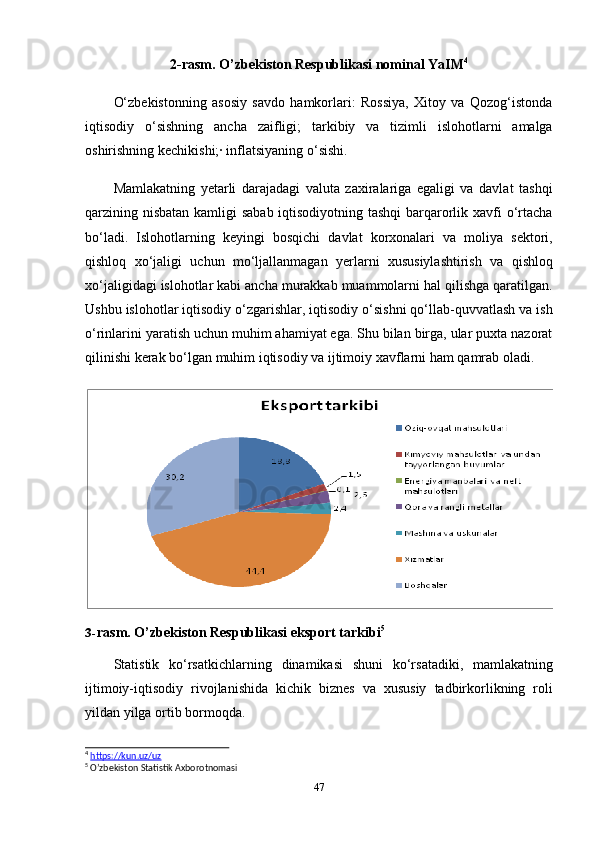 472-rasm.   O’zbekiston   Respublikasi   nominal   YaIM 4
O‘zbekistonning   asosiy   savdo   hamkorlari:   Rossiya,   Xitoy   va   Qozog‘istonda
iqtisodiy   o‘sishning   ancha   zaifligi;   tarkibiy   va   tizimli   islohotlarni   amalga
oshirishning   kechikishi;· inflatsiyaning   o‘sishi.
Mamlakatning   yetarli   darajadagi   valuta   zaxiralariga   egaligi   va   davlat   tashqi
qarzining nisbatan  kamligi  sabab iqtisodiyotning tashqi  barqarorlik xavfi o‘rtacha
bo‘ladi.   Islohotlarning   keyingi   bosqichi   davlat   korxonalari   va   moliya   sektori,
qishloq   xo‘jaligi   uchun   mo‘ljallanmagan   yerlarni   xususiylashtirish   va   qishloq
xo‘jaligidagi islohotlar kabi ancha murakkab muammolarni hal qilishga qaratilgan.
Ushbu islohotlar iqtisodiy o‘zgarishlar, iqtisodiy o‘sishni qo‘llab-quvvatlash va ish
o‘rinlarini yaratish uchun muhim ahamiyat ega. Shu bilan birga, ular puxta nazorat
qilinishi   kerak   bo‘lgan   muhim   iqtisodiy   va   ijtimoiy   xavflarni   ham   qamrab   oladi.
3- rasm.   O’zbekiston   Respublikasi eksport   tarkibi 5
Statistik   ko‘rsatkichlarning   dinamikasi   shuni   ko‘rsatadiki,   mamlakatning
ijtimoiy-iqtisodiy   rivojlanishida   kichik   biznes   va   xususiy   tadbirkorlikning   roli
yildan yilga ortib   bormoqda.
4
  https://kun.uz/uz
5
  O’zbekiston   Statistik   Axborotnomasi 