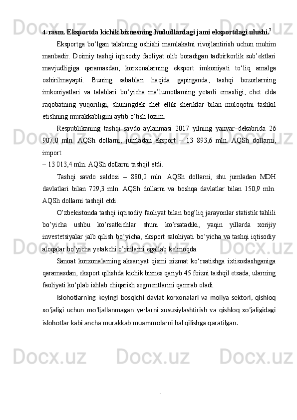 44- rasm.   Eksportda   kichik   biznesning   hududlardagi   jami   eksportdagi   ulushi. 7
Eksportga   bo‘lgan   talabning   oshishi   mamlakatni   rivojlantirish   uchun   muhim
manbadir. Doimiy tashqi  iqtisodiy  faoliyat  olib  boradigan  tadbirkorlik sub’ektlari
mavjudligiga   qaramasdan,   korxonalarning   eksport   imkoniyati   to‘liq   amalga
oshirilmayapti.   Buning   sabablari   haqida   gapirganda,   tashqi   bozorlarning
imkoniyatlari   va   talablari   bo‘yicha   ma’lumotlarning   yetarli   emasligi,   chet   elda
raqobatning   yuqoriligi,   shuningdek   chet   ellik   sheriklar   bilan   muloqotni   tashkil
etishning murakkabligini   aytib   o‘tish   lozim.
Respublikaning   tashqi   savdo   aylanmasi   2017   yilning   yanvar–dekabrida   26
907,0   mln.   AQSh   dollarni,   jumladan   eksport   –   13   893,6   mln.   AQSh   dollarni,
import
–   13   013,4   mln.   AQSh   dollarni   tashqil   etdi.
Tashqi   savdo   saldosi   –   880,2   mln.   AQSh   dollarni,   shu   jumladan   MDH
davlatlari   bilan   729,3   mln.   AQSh   dollarni   va   boshqa   davlatlar   bilan   150,9   mln.
AQSh dollarni   tashqil   etdi.
O’zbekistonda tashqi iqtisodiy faoliyat bilan bog’liq jarayonlar statistik tahlili
bo’yicha   ushbu   ko’rsatkichlar   shuni   ko’rsatadiki,   yaqin   yillarda   xorijiy
investetsiyalar jalb qilish bo’yicha, eksport salohiyati bo’yicha va tashqi iqtisodiy
aloqalar   bo’yicha   yetakchi   o’rinlarni egallab   kelmoqda.
Sanoat   korxonalarning   aksariyat   qismi   xizmat   ko‘rsatishga   ixtisoslashganiga
qaramasdan, eksport qilishda kichik biznes qariyb 45 foizni tashqil etsada, ularning
faoliyati   ko‘plab   ishlab chiqarish   segmentlarini   qamrab oladi.
Islohotlarning   keyingi   bosqichi   davlat   korxonalari   va   moliya   sektori,   qishloq
xo‘jaligi   uchun   mo‘ljallanmagan   yerlarni   xususiylashtirish   va   qishloq   xo‘jaligidagi
islohotlar   kabi   ancha murakkab   muammolarni   hal   qilishga   qaratilgan.