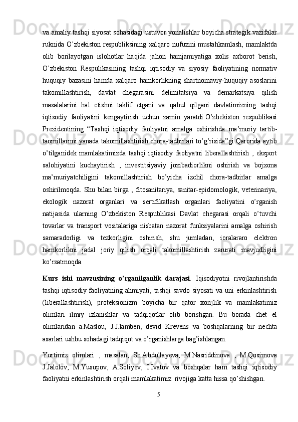 5va amaliy tashqi siyosat sohasidagi ustuvor yonalishlar boyicha strategik vazifalar
ruknida O’zbekiston respubliksining xalqaro nufuzini mustahkamlash,  mamlaktda
olib   borilayotgan   islohotlar   haqida   jahon   hamjamiyatiga   xolis   axborot   berish,
O’zbekiston   Respulikasining   tashqi   iqtisodiy   va   siyosiy   faoliyatining   normativ
huquqiy   bazasini   hamda   xalqaro   hamkorlikning   shartnomaviy-huquqiy   asoslarini
takomillashtirish,   davlat   chegarasini   delimitatsiya   va   demarkatsiya   qilish
masalalarini   hal   etishni   taklif   etgani   va   qabul   qilgani   davlatimizning   tashqi
iqtisodiy   faoliyatini   kengaytirish   uchun   zamin   yaratdi.O’zbekiston   respublikasi
Prezidentining   “Tashqi   iqtisodiy   faoliyatni   amalga   oshirishda   ma’muriy   tartib-
taomillarnni yanada takomillashtirish chora-tadbirlari to’g’risida”gi Qarorida aytib
o’tilganidek   mamlakatimizda   tashqi   iqtisodiy   faoliyatni   liberallashtirish   ,   eksport
salohiyatini   kuchaytirish   ,   investitsiyaviy   jozibadiorlikni   oshirish   va   bojxona
ma’muriyatchiligini   takomillashtirish   bo’yicha   izchil   chora-tadbirlar   amalga
oshirilmoqda.   Shu   bilan   birga   ,   fitosanitariya,   sanitar-epidomologik,   veterinariya,
ekologik   nazorat   organlari   va   sertifikatlash   organlari   faoliyatini   o’rganish
natijasida   ularning   O’zbekiston   Respublikasi   Davlat   chegarasi   orqali   o’tuvchi
tovarlar   va   transport   vositalariga   nisbatan   nazorat   funksiyalarini   amalga   oshirish
samaradorligi   va   tezkorligini   oshirish,   shu   jumladan,   ioralararo   elektron
hamkorlikni   jadal   joriy   qilish   orqali   takomillashtirish   zarurati   mavjudligini
ko’rsatmoqda.
Kurs   ishi   mavzusining   o’rganilganlik   darajasi .   Iqisodiyotni   rivojlantirishda
tashqi  iqtisodiy  faoliyatning  ahmiyati,  tashqi   savdo  siyosati  va  uni  erkinlashtirish
(liberallashtirish),   proteksionizm   boyicha   bir   qator   xorijlik   va   mamlakatimiz
olimlari   ilmiy   izlanishlar   va   tadqiqotlar   olib   borishgan.   Bu   borada   chet   el
olimlaridan   a.Maslou,   J.J.lamben,   devid   Krevens   va   boshqalarning   bir   nechta
asarlari ushbu sohadagi   tadqiqot va   o’rganishlarga   bag’ishlangan.
Yurtimiz   olimlari   ,   masalan,   Sh.Abdullayeva,   M.Nasriddinova   ,   M.Qosimova
J.Jalolov,   M.Yusupov,   A.Soliyev,   I.Ivatov   va   boshqalar   ham   tashqi   iqtisodiy
faoliyatni   erkinlashtirish   orqali   mamlakatimiz   rivojiga   katta   hissa   qo’shishgan.