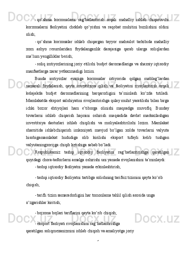 5- qo‘shma   korxonalarni   rag‘batlantirish   orqali   mahalliy   ishlab   chiqaruvchi
korxonalarni   faoliyatini   cheklab   qo‘yishni   va   raqobat   muhitini   buzilishini   oldini
olish;
- qo‘shma   korxonalar   ishlab   chiqargan   tayyor   mahsulot   tarkibida   mahalliy
xom   ashyo   resurslaridan   foydalanganlik   darajasiga   qarab   ularga   soliqlardan
ma’lum   yengilliklar   berish;
- soliq imtiyozlarining joriy etilishi budjet daromadlariga va shaxsiy iqtisodiy
manfaatlarga   zarar yetkazmasligi   lozim.
Bunda   imtiyozlar   evaziga   korxonalar   ixtiyorida   qolgan   mablag‘lardan
samarali   foydalanish,   qayta   investitsiya   qilish   va   faoliyatini   rivojlantirish   orqali
kelajakda   budjet   daromadlarining   barqarorligini   ta’minlash   ko‘zda   tutiladi.
Mamlakatda   eksport salohiyatini rivojlantirishga qulay muhit yaratilishi bilan birga
ichki   bozor   ehtiyojlari   ham   e’tiborga   olinishi   maqsadga   muvofiq.   Bunday
tovarlarni   ishlab   chiqarish   hajmini   oshirish   maqsadida   davlat   markazlashgan
investitsiya   dasturlari   ishlab   chiqilishi   va   moliyalashtirilishi   lozim.   Mamlakat
sharoitida   ishlabchiqarish   imkoniyati   mavjud   bo‘lgan   xolda   tovarlarni   valyuta
hisobigamamlakat   hududiga   olib   kirilishi   eksport   tufayli   kelib   tushgan
valyutaningxorijga   chiqib   ketishiga   sabab   bo‘ladi.
Respublikamiz   tashqi   iqtisodiy   faoliyatini   rag‘batlantirishga   qaratilgan
quyidagi   chora-tadbirlarni   amalga   oshirishi   uni   yanada   rivojlanishini   ta’minlaydi:
- tashqi   iqtisodiy   faoliyatni   yanada   erkinlashtirish;
- tashqi iqtisodiy faoliyatni tartibga solishning tarifsiz tizimini qayta ko‘rib
chiqish;
- tarifli tizim samaradorligini har tomonlama tahlil qilish asosida unga
o‘zgarishlar   kiritish;
- bojxona   bojlari   tariflarini   qayta   ko‘rib   chiqish;
- eksport faoliyati rivojlanishini rag‘batlantirishga 
qaratilgan   soliqmexanizmini   ishlab   chiqish   va   amaliyotga   joriy