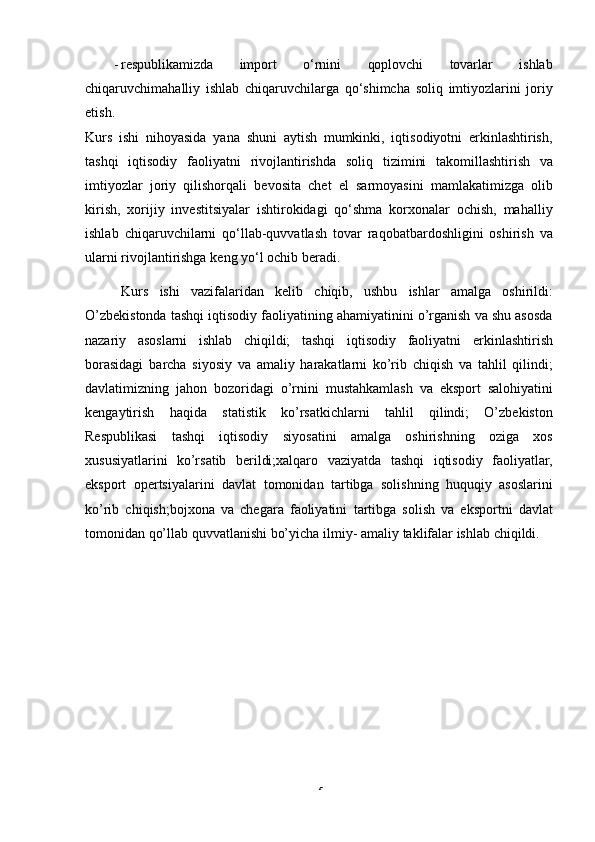 5- respublikamizda   import   o‘rnini   qoplovchi   tovarlar   ishlab
chiqaruvchimahalliy   ishlab   chiqaruvchilarga   qo‘shimcha   soliq   imtiyozlarini   joriy
etish.
Kurs   ishi   nihoyasida   yana   shuni   aytish   mumkinki,   iqtisodiyotni   erkinlashtirish,
tashqi   iqtisodiy   faoliyatni   rivojlantirishda   soliq   tizimini   takomillashtirish   va
imtiyozlar   joriy   qilishorqali   bevosita   chet   el   sarmoyasini   mamlakatimizga   olib
kirish,   xorijiy   investitsiyalar   ishtirokidagi   qo‘shma   korxonalar   ochish,   mahalliy
ishlab   chiqaruvchilarni   qo‘llab-quvvatlash   tovar   raqobatbardoshligini   oshirish   va
ularni rivojlantirishga   keng   yo‘l   ochib   beradi.
Kurs   ishi   vazifalaridan   kelib   chiqib,   ushbu   ishlar   amalga   oshirildi:
O’zbekistonda tashqi iqtisodiy faoliyatining ahamiyatinini o’rganish va shu asosda
nazariy   asoslarni   ishlab   chiqildi;   tashqi   iqtisodiy   faoliyatni   erkinlashtirish
borasidagi   barcha   siyosiy   va   amaliy   harakatlarni   ko’rib   chiqish   va   tahlil   qilindi;
davlatimizning   jahon   bozoridagi   o’rnini   mustahkamlash   va   eksport   salohiyatini
kengaytirish   haqida   statistik   ko’rsatkichlarni   tahlil   qilindi;   O’zbekiston
Respublikasi   tashqi   iqtisodiy   siyosatini   amalga   oshirishning   oziga   xos
xususiyatlarini   ko’rsatib   berildi;xalqaro   vaziyatda   tashqi   iqtisodiy   faoliyatlar,
eksport   opertsiyalarini   davlat   tomonidan   tartibga   solishning   huquqiy   asoslarini
ko’rib   chiqish;bojxona   va   chegara   faoliyatini   tartibga   solish   va   eksportni   davlat
tomonidan qo’llab quvvatlanishi bo’yicha ilmiy-   amaliy   taklifalar   ishlab   chiqildi. 