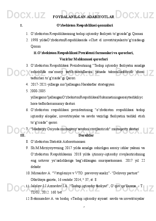 5FOYDALANILGAN   ADABIYOTLAR
I. O’zbekiston   Respublikasi   qonunlari
1. O’zbekiston   Respublikasining   tashqi   iqtisodiy   faoliyati   to’grisida”gi   Qonuni
2. 1998   yildaO zbekistonRespublikasida   «Chet   el   investitsiyalarito g risida»giʻ ʻ ʻ
Qonun
II. O’zbekiston Respublikasi Prezidenti farmonlari va qarorlari,
Vazirlar   Mahkamasi qarorlari
3. O’zbekiston Respublikasi Prezidentining “Tashqi iqtisodiy faoliyatni amalga
oshirishda   ma’muriy   tartib-taomillarnni   yanada   takomillashtirish   chora-
tadbirlari   to’g’risida”gi   Qarori
4. 2017-2021-yillarga mo’ljallangan Harakatlar strategiyasi
5.   2000-2005
yillargamo ljallanganO zbekistonRespublikasiHukumatiningasosiytashkiliyc	
ʻ ʻ
hora-tadbirlariumumiy   dasturi
6. O‘zbekiston   respublikasi   prezidentining   “o‘zbekiston   respublikasi   tashqi
iqtisodiy   aloqalar,   investitsiyalar   va   savdo   vazirligi   faoliyatini   tashkil   etish
to‘g‘risida”   qarori
7. "Markaziy   Osiyoda   mintaqaviy   savdoni   rivojlantirish"   mintaqaviy   dasturi
III. Darsiklar
8. O’zbekiston   Statistik   Axborotnomasi
9. Sh.M.Mirziyoyevning   2017   yilda   amalga   oshirilgan   asosiy   ishlar   yakuni   va
O‘zbekiston   Respublikasini   2018   yilda   ijtimoiy-iqtisodiy   rivojlantirishning
eng   ustuvor   yo‘nalishlariga   bag‘ishlangan   murojaatnomasi.   2017   yil   22
dekabr
10..Mirsaidov   A.   “Vstupleniye   v   VTO:   pravovoy analiz”-   “Delovoy partner”  
Otkrûtaya   gazeta,   16   sentabr   2014,   ¹ 37,   st.   8
11. Jalolov   J.J.Axmedov   I.A.   “Tashqi   iqtisodiy   faoliyat”,   O‘quv   qo‘llanma.   -   T.:
TDIU,   2012.   160   bet
12. Bekmuradov   A.   va   boshq.   «Tashqi   iqtisodiy   siyosat:   savdo   va   investitsiyalar 