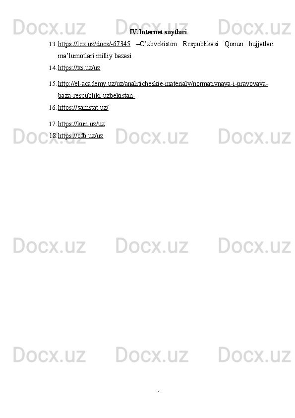 5IV.Internet   saytlari
13.      https://lex.uz/docs/-67345    –O’zbvekiston Respublikasi Qonun hujjatlari
ma’lumotlari milliy   bazasi
14.      https://xs.uz/uz   
15.      http://el-academy.uz/uz/analiticheskie-materialy/normativnaya-i-pravovaya-     
baza-respubliki-uzbekistan-
16.      https://samstat.uz/   
17.      https://kun.uz/uz   
18. https://ofb.uz/uz 