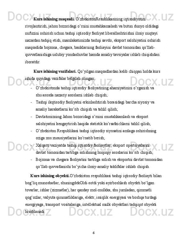 6Kurs ishining maqsadi.  O’zbekistonResublikasining iqtisodiyotini  
rivojlantirish, jahon bozoridagi o’rnini mustahkamalash va butun dunyo oldidagi  
nufuzini oshirish uchun tashqi iqtisodiy faoliyat liberallashtirishni ilmiy nuqtayi  
nazardan   tadqiq   etish,   mamlakatimizda   tashqi   savdo,   eksport   salohiyatini   oshirish  
maqsadida bojxona, chegara, banklarning faoliayini davlat tomonidan qo’llab-  
quvvatlanishiga uslubiy yondashuvlar hamda amaliy tavsiyalar ishlab chiqishdan  
iboratdir.
Kurs ishining vazifalari.  Qo’yilgan maqsadlardan kelib chiqqan holda kurs
ishida   quyidagi   vazifalar   belgilab   olingan:
- O’zbekistonda   tashqi   iqtisodiy   faoliyatining   ahamiyatinini   o’rganish   va  
shu   asosda   nazariy   asoslarni   ishlab   chiqish;
- Tashqi ikqtisodiy faoliyatni erkinlashtirish borasidagi barcha siyosiy va
amaliy   harakatlarni   ko’rib chiqish   va   tahlil   qilish;
- Davlatimizning Jahon bozoridagi o’rnini mustahkamlash va eksport  
salohiyatini   kengaytirish   haqida   statistik   ko’rsatkichlarni   tahlil   qilish;
- O’zbekiston Respublikasi tashqi iqtisodiy siyosatini amlaga oshirishning
oziga   xos   xususiyatlarini ko’rsatib   berish;
- Xalqaro   vaziyatda   tashqi   iqtisodiy   faoliaytlar,   eksport   opertsiyalarini  
davlat   tomonidan   tartibga   solishning   huquqiy   asoslarini   ko’rib   chiqish;
- Bojxona va chegara faoliyatini tartibga solish va eksportni davlat tomonidan
qo’llab   quvvatlanishi   bo’yicha   ilmiy-amaliy   taklifalar   ishlab chiqish.
Kurs ishining obyekti. O’zbekiston respublikasi tashqi iqtisodiy faoliayti bilan
bog’liq munosbatlar, shuningdekOldi-sotdi yoki ayirboshlash obyekti bo‘lgan  
tovarlar, ishlar (xizmatlar), har qanday mol-mulkka, shu jumladan, qimmatli  
qog‘ozlar, valyuta qimmatliklariga, elektr, issiqlik energiyasi va boshqa turdagi  
energiyaga, transport vositalariga, intellektual mulk obyektlari tadqiqot obyekti  
hisoblanadi. 