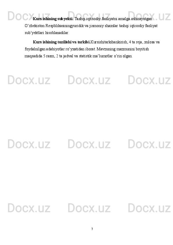 7Kurs ishining subyekti.  Tashqi iqtisodiy faoliyatni amalga oshirayotgan  
O’zbekiston Respblikasiningyuridik va jismoniy shaxslar tashqi iqtisodiy faoliyat
sub’yektlari hisoblanadilar.
Kurs ishining tuzilishi va tarkibi. Kursishitarkibankirish, 4 ta reja, xulosa va
foydalnilgan adabiyotlar ro’yxatidan iborat. Mavzuning mazmunini boyitish  
maqsadida   5   rasm,   2   ta   jadval va   statistik ma’lumotlar   o’rin   olgan. 
