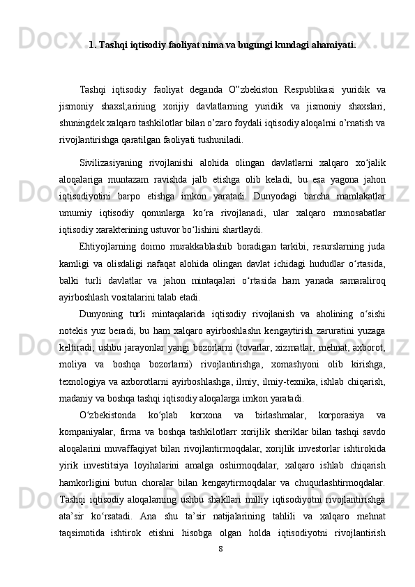 81. Tashqi   iqtisodiy   faoliyat   nima   va   bugungi   kundagi   ahamiyati.
Tashqi   iqtisodiy   faoliyat   deganda   O”zbekiston   Respublikasi   yuridik   va
jismoniy   shaxsl;arining   xorijiy   davlatlarning   yuridik   va   jismoniy   shaxslari,
shuningdek xalqaro tashkilotlar bilan o’zaro foydali iqtisodiy aloqalrni o’rnatish va
rivojlantirishga   qaratilgan   faoliyati   tushuniladi.
Sivilizasiyaning   rivojlanishi   alohida   olingan   davlatlarni   xalqaro   xo jalikʻ
aloqalariga   muntazam   ravishda   jalb   etishga   olib   keladi,   bu   esa   yagona   jahon
iqtisodiyotini   barpo   etishga   imkon   yaratadi.   Dunyodagi   barcha   mamlakatlar
umumiy   iqtisodiy   qonunlarga   ko ra	
ʻ   rivojlanadi,   ular   xalqaro   munosabatlar
iqtisodiy   xarakterining ustuvor   bo lishini shartlaydi.	
ʻ
Ehtiyojlarning   doimo   murakkablashib   boradigan   tarkibi,   resurslarning   juda
kamligi   va   olisdaligi   nafaqat   alohida   olingan   davlat   ichidagi   hududlar   o rtasida,	
ʻ
balki   turli   davlatlar   va   jahon   mintaqalari   o rtasida	
ʻ   ham   yanada   samaraliroq
ayirboshlash   vositalarini   talab   etadi.
Dunyoning   turli   mintaqalarida   iqtisodiy   rivojlanish   va   aholining   o sishi	
ʻ
notekis   yuz   beradi,   bu   ham   xalqaro   ayirboshlashn   kengaytirish   zaruratini   yuzaga
keltiradi;   ushbu jarayonlar  yangi  bozorlarni  (tovarlar, xizmatlar, mehnat, axborot,
moliya   va   boshqa   bozorlarni)   rivojlantirishga,   xomashyoni   olib   kirishga,
texnologiya   va   axborotlarni   ayirboshlashga,   ilmiy,   ilmiy-texnika,   ishlab   chiqarish,
madaniy va   boshqa   tashqi   iqtisodiy   aloqalarga imkon   yaratadi.
O zbekistonda	
ʻ   ko plab	ʻ   korxona   va   birlashmalar,   korporasiya   va
kompaniyalar,   firma   va   boshqa   tashkilotlarr   xorijlik   sheriklar   bilan   tashqi   savdo
aloqalarini   muvaffaqiyat   bilan   rivojlantirmoqdalar,   xorijlik   investorlar   ishtirokida
yirik   investitsiya   loyihalarini   amalga   oshirmoqdalar,   xalqaro   ishlab   chiqarish
hamkorligini   butun   choralar   bilan   kengaytirmoqdalar   va   chuqurlashtirmoqdalar.
Tashqi   iqtisodiy   aloqalarning   ushbu   shakllari   milliy   iqtisodiyotni   rivojlantirishga
ata’sir   ko rsatadi.	
ʻ   Ana   shu   ta’sir   natijalarining   tahlili   va   xalqaro   mehnat
taqsimotida   ishtirok   etishni   hisobga   olgan   holda   iqtisodiyotni   rivojlantirish 