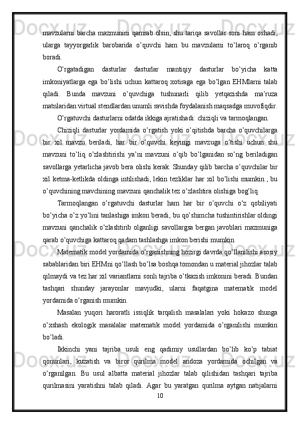 mavzularni barcha mazmunini qamrab olsin, shu tariqa savollar soni  ham  oshadi,
ularga   tayyorgarlik   barobarida   o’quvchi   ham   bu   mavzularni   to’laroq   o’rganib
boradi.
O’rgatadigan   dasturlar   dasturlar   mantiqiy   dasturlar   bo’yicha   katta
imkoniyatlarga   ega   bo’lishi   uchun   kattaroq   xotiraga   ega   bo’lgan   EHMlarni   talab
qiladi.   Bunda   mavzuni   o’quvchiga   tushunarli   qilib   yetqazishda   ma’ruza
matnlaridan virtual stendlardan unumli ravishda foydalanish maqsadga muvofiqdir.
O’rgatuvchi dasturlarni odatda ikkiga ajratishadi: chiziqli va tarmoqlangan.
Chiziqli   dasturlar   yordamida   o’rgatish   yoki   o’qitishda   barcha   o’quvchilarga
bir   xil   mavzu   beriladi,   har   bir   o’quvchi   keyingi   mavzuga   o’tishi   uchun   shu
mavzuni   to’liq   o’zlashtirishi   ya’ni   mavzuni   o’qib   bo’lganidan   so’ng   beriladigan
savollarga yetarlicha javob bera olishi kerak. Shunday qilib barcha o’quvchilar bir
xil   ketma-ketlikda  oldinga   intilishadi,   lekin  tezliklar   har   xil   bo’lishi   mumkin.,   bu
o’quvchining mavchining mavzuni qanchalik tez o’zlashtira olishiga bog’liq.
Tarmoqlangan   o’rgatuvchi   dasturlar   ham   har   bir   o’quvchi   o’z   qobiliyati
bo’yicha o’z yo’lini tanlashiga imkon beradi, bu qo’shimcha tushintirishlar oldingi
mavzuni   qanchalik   o’zlashtirib  olganligi   savollargsa   bergan   javoblari   mazmuniga
qarab o’quvchiga kattaroq qadam tashlashga imkon berishi mumkin. 
Matematik model yordamida o’rganishning hozirgi davrda qo’llanilishi asosiy
sabablaridan biri EHMni qo’llash bo’lsa boshqa tomondan u material jihozlar talab
qilmaydi va tez har xil variantlarni sonli tajriba o’tkazish imkonini beradi. Bundan
tashqari   shunday   jarayonlar   mavjudki,   ularni   faqatgina   matematik   model
yordamida o’rganish mumkin. 
Masalan   yuqori   haroratli   issiqlik   tarqalish   masalalari   yoki   hokazo   shunga
o’xshash   ekologik   masalalar   matematik   model   yordamida   o’rganilishi   mumkin
bo’ladi.
Ikkinchi   yani   tajriba   usuli   eng   qadimiy   usullardan   bo’lib   ko’p   tabiat
qonunlari,   kuzatish   va   biror   qurilma   model   andoza   yordamida   ochilgan   va
o’rganilgan.   Bu   usul   albatta   material   jihozlar   talab   qilishidan   tashqari   tajriba
qurilmasini   yaratishni   talab   qiladi.   Agar   bu   yaratgan   qurilma   aytgan   natijalarni
10