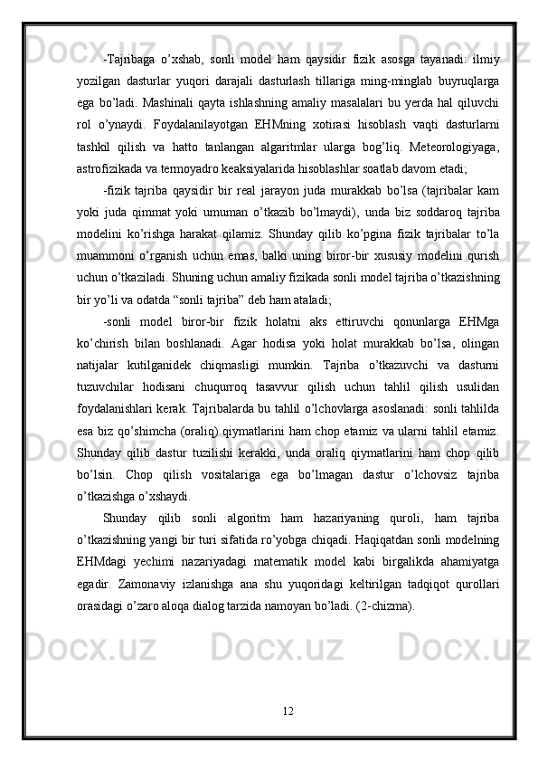 -Tajribaga   o’xshab,   sonli   model   ham   qaysidir   fizik   asosga   tayanadi:   ilmiy
yozilgan   dasturlar   yuqori   darajali   dasturlash   tillariga   ming-minglab   buyruqlarga
ega   bo’ladi.   Mashinali   qayta   ishlashning   amaliy   masalalari   bu   yerda   hal   qiluvchi
rol   o’ynaydi.   Foydalanilayotgan   EHMning   xotirasi   hisoblash   vaqti   dasturlarni
tashkil   qilish   va   hatto   tanlangan   algaritmlar   ularga   bog’liq.   Meteorologiyaga,
astrofizikada va termoyadro keaksiyalarida hisoblashlar soatlab davom etadi;
-fizik   tajriba   qaysidir   bir   real   jarayon   juda   murakkab   bo’lsa   (tajribalar   kam
yoki   juda   qimmat   yoki   umuman   o’tkazib   bo’lmaydi) ,   unda   biz   soddaroq   tajriba
modelini   ko’rishga   harakat   qilamiz.   Shunday   qilib   ko’pgina   fizik   tajribalar   to’la
muammoni   o’rganish   uchun   emas,   balki   uning   biror-bir   xususiy   modelini   qurish
uchun o’tkaziladi. Shuning uchun amaliy fizikada sonli model tajriba o’tkazishning
bir yo’li va odatda “sonli tajriba” deb ham ataladi;
-sonli   model   biror-bir   fizik   holatni   aks   ettiruvchi   qonunlarga   EHMga
ko’chirish   bilan   boshlanadi.   Agar   hodisa   yoki   holat   murakkab   bo’lsa,   olingan
natijalar   kutilganidek   chiqmasligi   mumkin.   Tajriba   o’tkazuvchi   va   dasturni
tuzuvchilar   hodisani   chuqurroq   tasavvur   qilish   uchun   tahlil   qilish   usulidan
foydalanishlari kerak. Tajribalarda bu tahlil o’lchovlarga asoslanadi: sonli tahlilda
esa biz qo’shimcha (oraliq) qiymatlarini  ham  chop etamiz va ularni  tahlil  etamiz.
Shunday   qilib   dastur   tuzilishi   kerakki,   unda   oraliq   qiymatlarini   ham   chop   qilib
bo’lsin.   Chop   qilish   vositalariga   ega   bo’lmagan   dastur   o’lchovsiz   tajriba
o’tkazishga o’xshaydi. 
Shunday   qilib   sonli   algoritm   ham   hazariyaning   quroli,   ham   tajriba
o’tkazishning yangi bir turi sifatida ro’yobga chiqadi. Haqiqatdan sonli modelning
EHMdagi   yechimi   nazariyadagi   matematik   model   kabi   birgalikda   ahamiyatga
egadir.   Zamonaviy   izlanishga   ana   shu   yuqoridagi   keltirilgan   tadqiqot   qurollari
orasidagi o’zaro aloqa dialog tarzida namoyan bo’ladi. (2-chizma).
12 