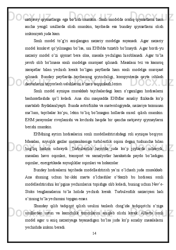natijaviy qiymatlarga  ega bo’lish  mumkin. Sonli  modelda oraliq qiymatlarni  ham
ancha   yengil   usullarda   olish   mumkin,   tajribada   esa   bunday   qiymatlarni   olish
imkoniyati juda kam.
Sonli   model   to’g’ri   aniqlangan   nazariy   modelga   suyanadi.   Agar   nazariy
model  konkret  qo’yilmagan bo’lsa, uni  EHMda tuzatib  bo’lmaydi. Agar  bordi-yu
nazariy   model   o’zi   qiymat   bera   olsa,   masala   yechilgan   hisoblanadi.   Agar   to’la
javob   olib   bo’lmasa   sonli   modelga   murojaat   qilinadi.   Masalani   tez   va   kamroq
xarajatlar   bilan   yechish   kerak   bo’lgan   paytlarda   ham   sonli   modelga   murojaat
qilinadi.   Bunday   paytlarda   tajribaning   qiyinchiligi,   kompyuterda   qayta   ishlash
dasturlarini tayyorlash uslublarini o’zaro taqqoslash lozim.
Sonli   model   ayniqsa   murakkab   tajribalardagi   kam   o’rganilgan   hodisalarni
bashoratlashda   qo’l   keladi.   Ana   shu   maqsadda   EHMlar   amaliy   fizikada   ko’p
martalab foydalanilyapti. Bunda astrofizika va materologiyada, nazariya taxminan
ma’lum,   tajribalar   ko’pu,   lekin   to’liq   bo’lmagan   hollarda   misol   qilish   mumkin.
EHM   jarayonlar   rivojlanishi   va   kechishi   haqida   bir   qancha   natijaviy   qiymaylarni
berishi mumkin. 
EHMning   ayrim   hodisalarini   sonli   modellashtirishdagi   roli   ayniqsa   beqiyos.
Masalan,   suyiqlik   gazlar   mexanikasiga   turbilentlik   oqimi   degan   tushuncha   bilan
bog’liq   hadisa   uchraydi.   Turbulentlik   hayotda   juda   ko’p   joylarda   uchraydi,
masalan   havo   oqimlari,   transport   va   samalyotlar   harakatida   paydo   bo’ladigan
oqimlar, energetikada suyuqliklar oqimlari va hokazolar.
Bunday   hodisalarni   tajribada   modellashtirish   ya’ni   o’lchash   juda   murakkab.
Ana   shuning   uchun   bir-ikki   marta   o’lchashlar   o’tkazib   bu   hodisani   sonli
modellashtirishni ko’pgina yechimlarini topishga olib keladi, buning uchun Nav’e-
Stoks   tenglamalarini   to’la   holida   yechish   kerak.   Turbulentlik   nazariyasi   hali
o’zining to’la yechimini topgan emas.
Shunday   qilib   tadqiqot   qilish   usulini   tanlash   chog’ida   tadqiqotchi   o’ziga
usullardan   ustun   va   kamchilik   tomonlarini   aniqlab   olishi   kerak.   Albatta   sonli
model   agar   u   aniq   nazariyaga   tayanadigan   bo’lsa   juda   ko’p   amaliy   masalalarni
yechishda imkon beradi.
14