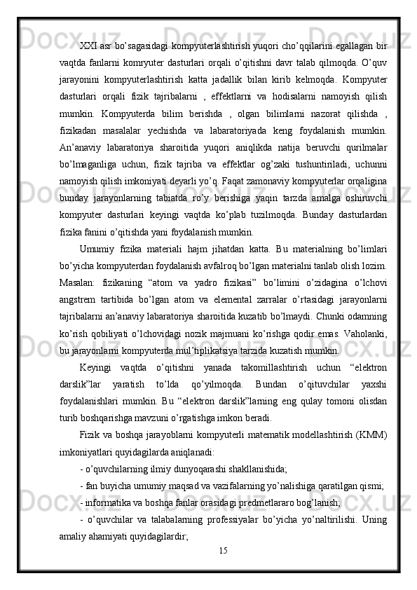 XXI asr bo’sagasidagi kompyuterlashtirish yuqori cho’qqilarini egallagan bir
vaqtda  fanlarni  komryuter   dasturlari  orqali   o’qitishni   davr  talab   qilmoqda.  O’quv
jarayonini   kompyuterlashtirish   katta   jadallik   bilan   kirib   kelmoqda.   Kompyuter
dasturlari   orqali   fizik   tajribalarni   ,   effektlarni   va   hodisalarni   namoyish   qilish
mumkin.   Kompyuterda   bilim   berishda   ,   olgan   bilimlarni   nazorat   qilishda   ,
fizikadan   masalalar   yechishda   va   labaratoriyada   keng   foydalanish   mumkin.
An’anaviy   labaratoriya   sharoitida   yuqori   aniqlikda   natija   beruvchi   qurilmalar
bo’lmaganliga   uchun,   fizik   tajriba   va   effektlar   og’zaki   tushuntiriladi,   uchunni
namoyish qilish imkoniyati deyarli yo’q. Faqat zamonaviy kompyuterlar orqaligina
bunday   jarayonlarning   tabiatda   ro’y   berishiga   yaqin   tarzda   amalga   oshiruvchi
kompyuter   dasturlari   keyingi   vaqtda   ko’plab   tuzilmoqda.   Bunday   dasturlardan
fizika fanini o’qitishda yani foydalanish mumkin. 
Umumiy   fizika   materiali   hajm   jihatdan   katta.   Bu   materialning   bo’limlari
bo’yicha kompyuterdan foydalanish avfalroq bo’lgan materialni tanlab olish lozim.
Masalan:   fizikaning   “atom   va   yadro   fizikasi”   bo’limini   o’zidagina   o’lchovi
angstrem   tartibida   bo’lgan   atom   va   elemental   zarralar   o’rtasidagi   jarayonlarni
tajribalarni an’anaviy labaratoriya sharoitida kuzatib bo’lmaydi. Chunki odamning
ko’rish  qobiliyati  o’lchovidagi   nozik  majmuani   ko’rishga   qodir  emas.   Vaholanki,
bu jarayonlarni kompyuterda mul’tiplikatsiya tarzida kuzatish mumkin. 
Keyingi   vaqtda   o’qitishni   yanada   takomillashtirish   uchun   “elektron
darslik”lar   yaratish   to’lda   qo’yilmoqda.   Bundan   o’qituvchilar   yaxshi
foydalanishlari   mumkin.   Bu   “elektron   darslik”larning   eng   qulay   tomoni   olisdan
turib boshqarishga mavzuni o’rgatishga imkon beradi.
Fizik va boshqa jarayoblarni kompyuterli matematik modellashtirish (KMM)
imkoniyatlari quyidagilarda aniqlanadi:
- o’quvchilarning ilmiy dunyoqarashi shakllanishida;
- fan buyicha umumiy maqsad va vazifalarning yo’nalishiga qaratilgan qismi;
- informatika va boshqa fanlar orasidagi predmetlararo bog’lanish;
-   o’quvchilar   va   talabalarning   professiyalar   bo’yicha   yo’naltirilishi.   Uning
amaliy ahamiyati quyidagilardir;
15 