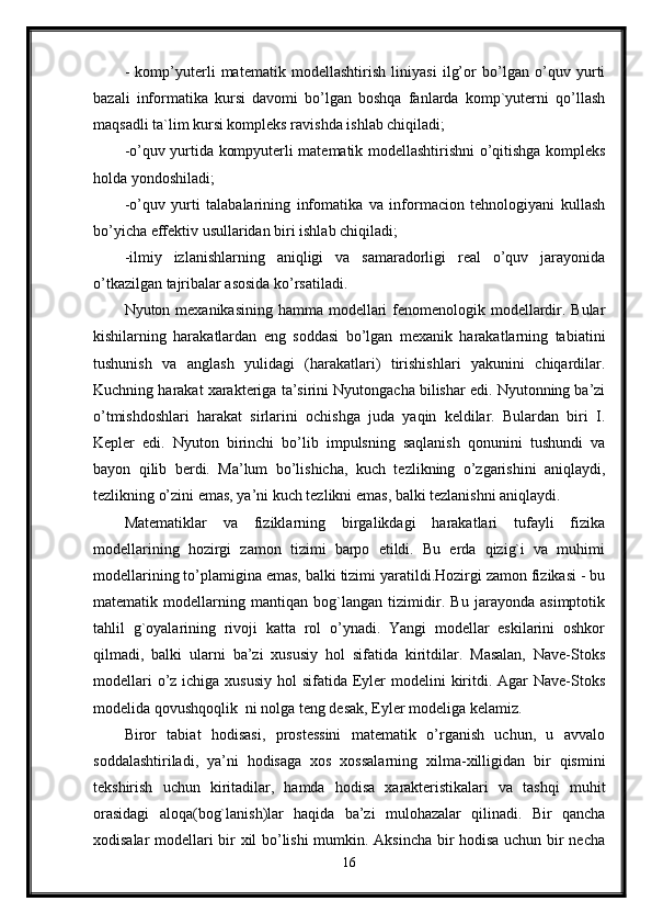 -   komp’yuterli   matematik   modellashtirish   liniyasi   ilg’or   bo’lgan   o’quv   yurti
bazali   informatika   kursi   davomi   bo’lgan   boshqa   fanlarda   komp`yuterni   qo’llash
maqsadli ta`lim kursi kompleks ravishda ishlab chiqiladi;
-o’quv yurtida kompyuterli matematik modellashtirishni o’qitishga kompleks
holda yondoshiladi;
-o’quv   yurti   talabalarining   infomatika   va   informacion   tehnologiyani   kullash
bo’yicha effektiv usullaridan biri ishlab chiqiladi;
-ilmiy   izlanishlarning   aniqligi   va   samaradorligi   real   o’quv   jarayonida
o’tkazilgan tajribalar asosida ko’rsatiladi.
Nyuton mexanikasining hamma modellari fenomenologik modellardir. Bular
kishilarning   harakatlardan   eng   soddasi   bo’lgan   mexanik   harakatlarning   tabiatini
tushunish   va   anglash   yulidagi   (harakatlari)   tirishishlari   yakunini   chiqardilar.
Kuchning harakat xarakteriga ta’sirini Nyutongacha bilishar edi. Nyutonning ba’zi
o’tmishdoshlari   harakat   sirlarini   ochishga   juda   yaqin   keldilar.   Bulardan   biri   I.
Kepler   edi.   Nyuton   birinchi   bo’lib   impulsning   saqlanish   qonunini   tushundi   va
bayon   qilib   berdi.   Ma’lum   bo’lishicha,   kuch   tezlikning   o’zgarishini   aniqlaydi,
tezlikning o’zini emas, ya’ni kuch tezlikni emas, balki tezlanishni aniqlaydi.
Matematiklar   va   fiziklarning   birgalikdagi   harakatlari   tufayli   fizika
modellarining   hozirgi   zamon   tizimi   barpo   etildi.   Bu   erda   qizig`i   va   muhimi
modellarining to’plamigina emas, balki tizimi yaratildi.Hozirgi zamon fizikasi - bu
matematik   modellarning   mantiqan   bog`langan   tizimidir.   Bu   jarayonda   asimptotik
tahlil   g`oyalarining   rivoji   katta   rol   o’ynadi.   Yangi   modellar   eskilarini   oshkor
qilmadi,   balki   ularni   ba’zi   xususiy   hol   sifatida   kiritdilar.   Masalan,   Nave-Stoks
modellari  o’z ichiga xususiy  hol  sifatida Eyler  modelini  kiritdi. Agar  Nave-Stoks
modelida qovushqoqlik  ni nolga teng desak, Eyler modeliga kelamiz.
Biror   tabiat   hodisasi,   prostessini   matematik   o’rganish   uchun,   u   avvalo
soddalashtiriladi,   ya’ni   hodisaga   xos   xossalarning   xilma-xilligidan   bir   qismini
tekshirish   uchun   kiritadilar,   hamda   hodisa   xarakteristikalari   va   tashqi   muhit
orasidagi   aloqa(bog`lanish)lar   haqida   ba’zi   mulohazalar   qilinadi.   Bir   qancha
xodisalar modellari bir xil bo’lishi  mumkin. Aksincha bir hodisa uchun bir necha
16