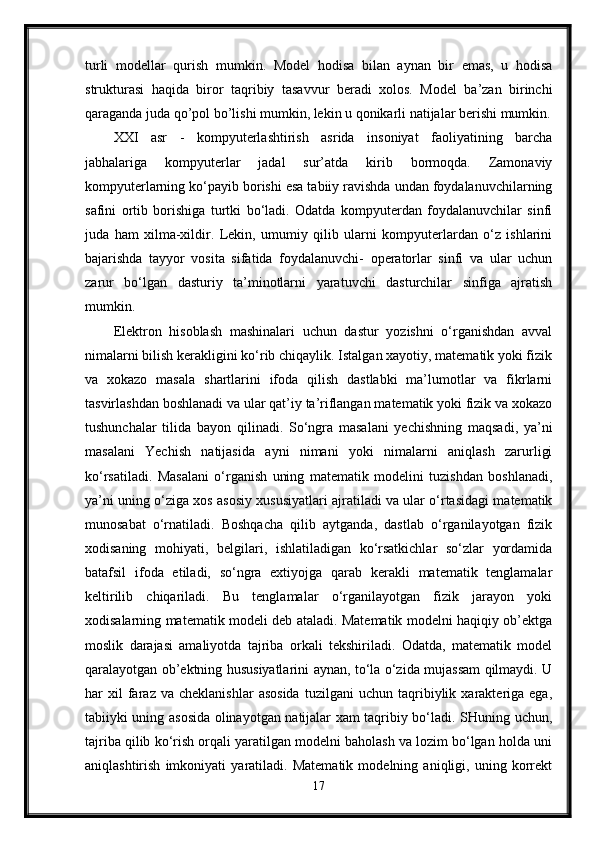 turli   modellar   qurish   mumkin.   Model   hodisa   bilan   aynan   bir   emas,   u   hodisa
strukturasi   haqida   biror   taqribiy   tasavvur   beradi   xolos.   Model   ba’zan   birinchi
qaraganda juda qo’pol bo’lishi mumkin, lekin u qonikarli natijalar berishi mumkin.
XXI   asr   -   kompyuterlashtirish   asrida   insoniyat   faoliyatining   barcha
jabhalariga   kompyuterlar   jadal   sur’atda   kirib   bormoqda.   Zamonaviy
kompyuterlarning ko‘payib borishi esa tabiiy ravishda undan foydalanuvchilarning
safini   ortib   borishiga   turtki   bo‘ladi.   Odatda   kompyuterdan   foydalanuvchilar   sinfi
juda   ham   xilma-xildir.   Lekin,   umumiy   qilib   ularni   kompyuterlardan   o‘z   ishlarini
bajarishda   tayyor   vosita   sifatida   foydalanuvchi-   operatorlar   sinfi   va   ular   uchun
zarur   bo‘lgan   dasturiy   ta’minotlarni   yaratuvchi   dasturchilar   sinfiga   ajratish
mumkin.
Elektron   hisoblash   mashinalari   uchun   dastur   yozishni   o‘rganishdan   avval
nimalarni bilish kerakligini ko‘rib chiqaylik. Istalgan xayotiy, matematik yoki fizik
va   xokazo   masala   shartlarini   ifoda   qilish   dastlabki   ma’lumotlar   va   fikrlarni
tasvirlashdan boshlanadi va ular qat’iy ta’riflangan matematik yoki fizik va xokazo
tushunchalar   tilida   bayon   qilinadi.   So‘ngra   masalani   yechishning   maqsadi,   ya’ni
masalani   Yechish   natijasida   ayni   nimani   yoki   nimalarni   aniqlash   zarurligi
ko‘rsatiladi.   Masalani   o‘rganish   uning   matematik   modelini   tuzishdan   boshlanadi,
ya’ni uning o‘ziga xos asosiy xususiyatlari ajratiladi va ular o‘rtasidagi matematik
munosabat   o‘rnatiladi.   Boshqacha   qilib   aytganda,   dastlab   o‘rganilayotgan   fizik
xodisaning   mohiyati,   belgilari,   ishlatiladigan   ko‘rsatkichlar   so‘zlar   yordamida
batafsil   ifoda   etiladi,   so‘ngra   extiyojga   qarab   kerakli   matematik   tenglamalar
keltirilib   chiqariladi.   Bu   tenglamalar   o‘rganilayotgan   fizik   jarayon   yoki
xodisalarning matematik modeli deb ataladi. Matematik modelni haqiqiy ob’ektga
moslik   darajasi   amaliyotda   tajriba   orkali   tekshiriladi.   Odatda,   matematik   model
qaralayotgan ob’ektning hususiyatlarini aynan, to‘la o‘zida mujassam qilmaydi. U
har   xil   faraz   va  cheklanishlar   asosida   tuzilgani   uchun   taqribiylik   xarakteriga   ega,
tabiiyki uning asosida olinayotgan natijalar xam taqribiy bo‘ladi. SHuning uchun,
tajriba qilib ko‘rish orqali yaratilgan modelni baholash va lozim bo‘lgan holda uni
aniqlashtirish   imkoniyati   yaratiladi.   Matematik   modelning   aniqligi,   uning   korrekt
17 