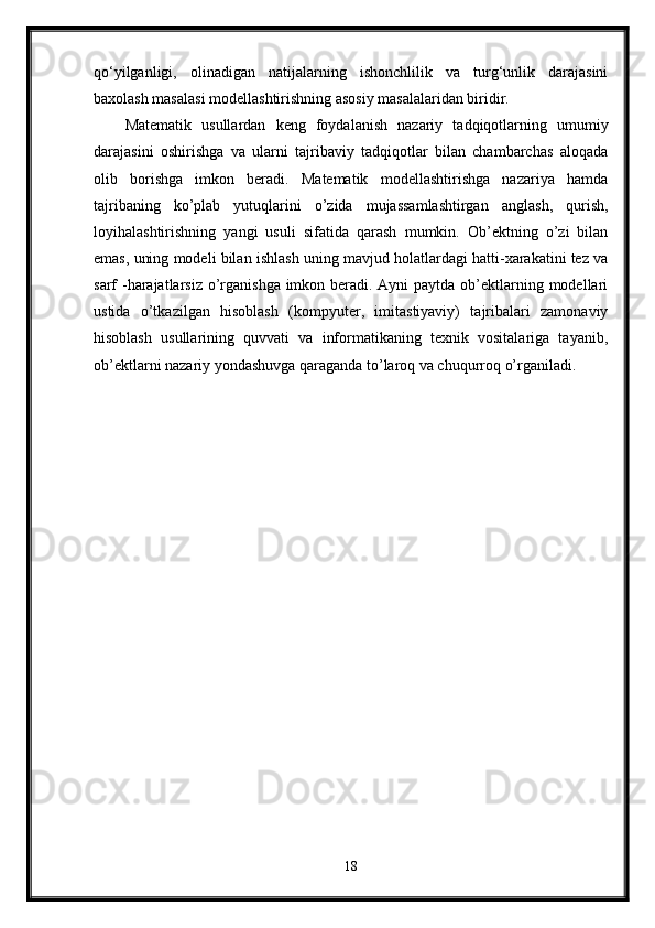 qo‘yilganligi,   olinadigan   natijalarning   ishonchlilik   va   turg‘unlik   darajasini
baxolash masalasi modellashtirishning asosiy masalalaridan biridir. 
Matematik   usullardan   keng   foydalanish   nazariy   tadqiqotlarning   umumiy
darajasini   oshirishga   va   ularni   tajribaviy   tadqiqotlar   bilan   chambarchas   aloqada
olib   borishga   imkon   beradi.   Matematik   modellashtirishga   nazariya   hamda
tajribaning   ko’plab   yutuqlarini   o’zida   mujassamlashtirgan   anglash,   qurish,
loyihalashtirishning   yangi   usuli   sifatida   qarash   mumkin.   Ob’ektning   o’zi   bilan
emas, uning modeli bilan ishlash uning mavjud holatlardagi hatti-xarakatini tez va
sarf -harajatlarsiz o’rganishga imkon beradi. Ayni  paytda ob’ektlarning modellari
ustida   o’tkazilgan   hisoblash   (kompyuter,   imitastiyaviy)   tajribalari   zamonaviy
hisoblash   usullarining   quvvati   va   informatikaning   texnik   vositalariga   tayanib,
ob’ektlarni nazariy yondashuvga qaraganda to’laroq va chuqurroq o’rganiladi.
18