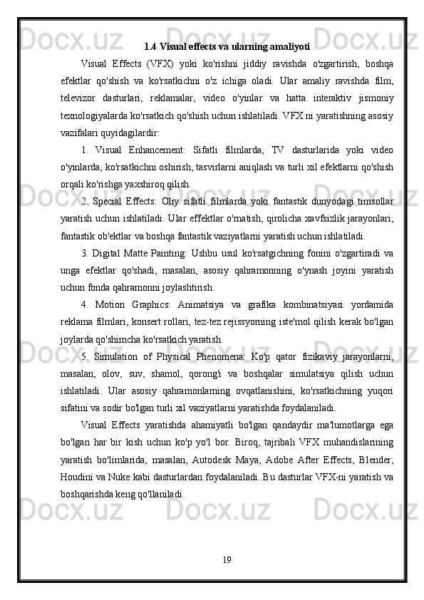 1.4 Visual effects va ularning amaliyoti
Visual   Effects   (VFX)   yoki   ko'rishni   jiddiy   ravishda   o'zgartirish,   boshqa
efektlar   qo'shish   va   ko'rsatkichni   o'z   ichiga   oladi.   Ular   amaliy   ravishda   film,
televizor   dasturlari,   reklamalar,   video   o'yinlar   va   hatta   interaktiv   jismoniy
texnologiyalarda ko'rsatkich qo'shish uchun ishlatiladi. VFX ni yaratishning asosiy
vazifalari quyidagilardir:
1.   Visual   Enhancement:   Sifatli   filmlarda,   TV   dasturlarida   yoki   video
o'yinlarda, ko'rsatkichni oshirish, tasvirlarni aniqlash va turli xil efektlarni qo'shish
orqali ko'rishga yaxshiroq qilish.
2.   Special   Effects:   Oliy   sifatli   filmlarda   yoki   fantastik   dunyodagi   timsollar
yaratish uchun ishlatiladi. Ular effektlar o'rnatish, qirolicha xavfsizlik jarayonlari,
fantastik ob'ektlar va boshqa fantastik vaziyatlarni yaratish uchun ishlatiladi.
3.   Digital   Matte   Painting:   Ushbu   usul   ko'rsatgichning   fonini   o'zgartiradi   va
unga   efektlar   qo'shadi,   masalan,   asosiy   qahramonning   o'ynash   joyini   yaratish
uchun fonda qahramonni joylashtirish.
4.   Motion   Graphics:   Animatsiya   va   grafika   kombinatsiyasi   yordamida
reklama filmlari, konsert rollari, tez-tez rejissyorning iste'mol qilish kerak bo'lgan
joylarda qo'shimcha ko'rsatkich yaratish.
5.   Simulation   of   Physical   Phenomena:   Ko'p   qator   fizikaviy   jarayonlarni,
masalan,   olov,   suv,   shamol,   qorong'i   va   boshqalar   simulatsiya   qilish   uchun
ishlatiladi.   Ular   asosiy   qahramonlarning   ovqatlanishini,   ko'rsatkichning   yuqori
sifatini va sodir bo'lgan turli xil vaziyatlarni yaratishda foydalaniladi.
Visual   Effects   yaratishda   ahamiyatli   bo'lgan   qandaydir   ma'lumotlarga   ega
bo'lgan   har   bir   kish   uchun   ko'p   yo'l   bor.   Biroq,   tajribali   VFX   muhandislarining
yaratish   bo'limlarida,   masalan,   Autodesk   Maya,   Adobe   After   Effects,   Blender,
Houdini va Nuke kabi dasturlardan foydalaniladi. Bu dasturlar VFX-ni yaratish va
boshqarishda keng qo'llaniladi.
19