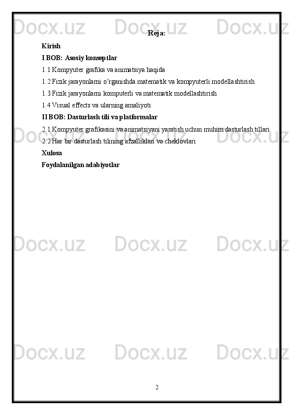 Reja:
Kirish
I BOB: Asosiy konseptlar
1.1 Kompyuter grafika va animatsiya haqida
1.2 Fizik jarayonlarni o’rganishda matematik va kompyuterli modellashtirish
1.3 Fizik jarayonlarni komputerli va matematik modellashtirish
1.4 Visual effects va ularning amaliyoti
II BOB: Dasturlash tili va platformalar
2.1 Kompyuter grafikasini va animatsiyani yaratish uchun muhim dasturlash tillari
2.2 Har bir dasturlash tilining afzalliklari va cheklovlari
Xulosa
Foydalanilgan adabiyotlar
2 