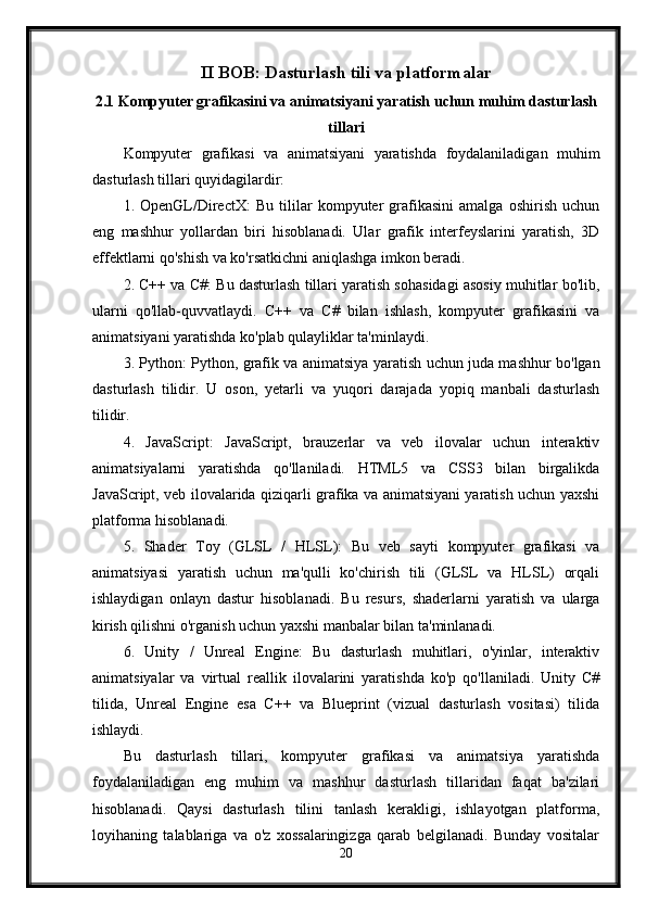 II BOB: Dasturlash tili va platformalar
2.1 Kompyuter grafikasini va animatsiyani yaratish uchun muhim dasturlash
tillari
Kompyuter   grafikasi   va   animatsiyani   yaratishda   foydalaniladigan   muhim
dasturlash tillari quyidagilardir:
1.   OpenGL/DirectX:   Bu   tililar   kompyuter   grafikasini   amalga   oshirish   uchun
eng   mashhur   yollardan   biri   hisoblanadi.   Ular   grafik   interfeyslarini   yaratish,   3D
effektlarni qo'shish va ko'rsatkichni aniqlashga imkon beradi.
2. C++ va C#: Bu dasturlash tillari yaratish sohasidagi asosiy muhitlar bo'lib,
ularni   qo'llab-quvvatlaydi.   C++   va   C#   bilan   ishlash,   kompyuter   grafikasini   va
animatsiyani yaratishda ko'plab qulayliklar ta'minlaydi.
3. Python: Python, grafik va animatsiya yaratish uchun juda mashhur bo'lgan
dasturlash   tilidir.   U   oson,   yetarli   va   yuqori   darajada   yopiq   manbali   dasturlash
tilidir.
4.   JavaScript:   JavaScript,   brauzerlar   va   veb   ilovalar   uchun   interaktiv
animatsiyalarni   yaratishda   qo'llaniladi.   HTML5   va   CSS3   bilan   birgalikda
JavaScript, veb ilovalarida qiziqarli grafika va animatsiyani yaratish uchun yaxshi
platforma hisoblanadi.
5.   Shader   Toy   (GLSL   /   HLSL):   Bu   veb   sayti   kompyuter   grafikasi   va
animatsiyasi   yaratish   uchun   ma'qulli   ko'chirish   tili   (GLSL   va   HLSL)   orqali
ishlaydigan   onlayn   dastur   hisoblanadi.   Bu   resurs,   shaderlarni   yaratish   va   ularga
kirish qilishni o'rganish uchun yaxshi manbalar bilan ta'minlanadi.
6.   Unity   /   Unreal   Engine:   Bu   dasturlash   muhitlari,   o'yinlar,   interaktiv
animatsiyalar   va   virtual   reallik   ilovalarini   yaratishda   ko'p   qo'llaniladi.   Unity   C#
tilida,   Unreal   Engine   esa   C++   va   Blueprint   (vizual   dasturlash   vositasi)   tilida
ishlaydi.
Bu   dasturlash   tillari,   kompyuter   grafikasi   va   animatsiya   yaratishda
foydalaniladigan   eng   muhim   va   mashhur   dasturlash   tillaridan   faqat   ba'zilari
hisoblanadi.   Qaysi   dasturlash   tilini   tanlash   kerakligi,   ishlayotgan   platforma,
loyihaning   talablariga   va   o'z   xossalaringizga   qarab   belgilanadi.   Bunday   vositalar
20
