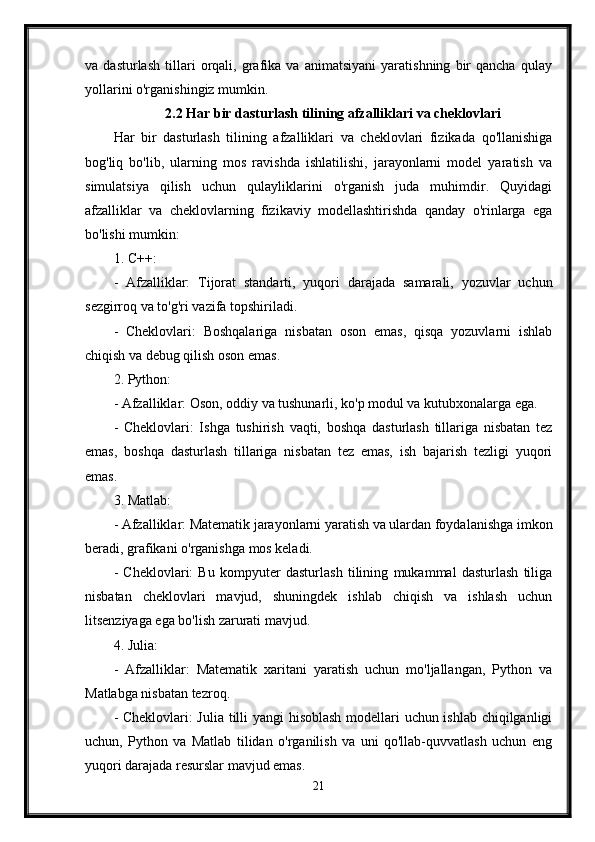 va   dasturlash   tillari   orqali,   grafika   va   animatsiyani   yaratishning   bir   qancha   qulay
yollarini o'rganishingiz mumkin.
2.2 Har bir dasturlash tilining afzalliklari va cheklovlari
Har   bir   dasturlash   tilining   afzalliklari   va   cheklovlari   fizikada   qo'llanishiga
bog'liq   bo'lib,   ularning   mos   ravishda   ishlatilishi,   jarayonlarni   model   yaratish   va
simulatsiya   qilish   uchun   qulayliklarini   o'rganish   juda   muhimdir.   Quyidagi
afzalliklar   va   cheklovlarning   fizikaviy   modellashtirishda   qanday   o'rinlarga   ega
bo'lishi mumkin:
1. C++:
-   Afzalliklar:   Tijorat   standarti,   yuqori   darajada   samarali,   yozuvlar   uchun
sezgirroq va to'g'ri vazifa topshiriladi.
-   Cheklovlari:   Boshqalariga   nisbatan   oson   emas,   qisqa   yozuvlarni   ishlab
chiqish va debug qilish oson emas.
2. Python:
- Afzalliklar: Oson, oddiy va tushunarli, ko'p modul va kutubxonalarga ega.
-   Cheklovlari:   Ishga   tushirish   vaqti,   boshqa   dasturlash   tillariga   nisbatan   tez
emas,   boshqa   dasturlash   tillariga   nisbatan   tez   emas,   ish   bajarish   tezligi   yuqori
emas.
3. Matlab:
- Afzalliklar: Matematik jarayonlarni yaratish va ulardan foydalanishga imkon
beradi, grafikani o'rganishga mos keladi.
-   Cheklovlari:   Bu   kompyuter   dasturlash   tilining   mukammal   dasturlash   tiliga
nisbatan   cheklovlari   mavjud,   shuningdek   ishlab   chiqish   va   ishlash   uchun
litsenziyaga ega bo'lish zarurati mavjud.
4. Julia:
-   Afzalliklar:   Matematik   xaritani   yaratish   uchun   mo'ljallangan,   Python   va
Matlabga nisbatan tezroq.
- Cheklovlari: Julia tilli yangi  hisoblash modellari uchun ishlab chiqilganligi
uchun,   Python   va   Matlab   tilidan   o'rganilish   va   uni   qo'llab-quvvatlash   uchun   eng
yuqori darajada resurslar mavjud emas.
21 