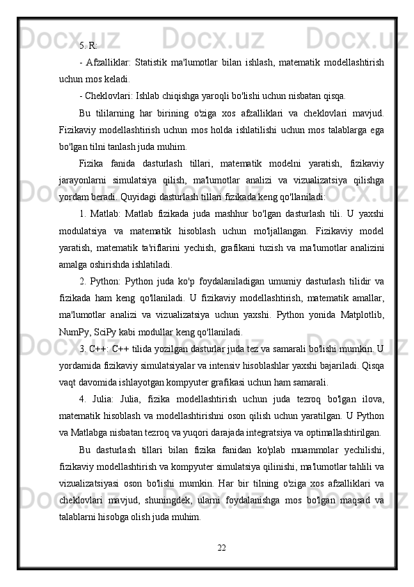 5. R:
-   Afzalliklar:   Statistik   ma'lumotlar   bilan   ishlash,   matematik   modellashtirish
uchun mos keladi.
- Cheklovlari: Ishlab chiqishga yaroqli bo'lishi uchun nisbatan qisqa.
Bu   tililarning   har   birining   o'ziga   xos   afzalliklari   va   cheklovlari   mavjud.
Fizikaviy   modellashtirish   uchun   mos   holda   ishlatilishi   uchun   mos   talablarga   ega
bo'lgan tilni tanlash juda muhim.
Fizika   fanida   dasturlash   tillari,   matematik   modelni   yaratish,   fizikaviy
jarayonlarni   simulatsiya   qilish,   ma'lumotlar   analizi   va   vizualizatsiya   qilishga
yordam beradi. Quyidagi dasturlash tillari fizikada keng qo'llaniladi:
1.   Matlab:   Matlab   fizikada   juda   mashhur   bo'lgan   dasturlash   tili.   U   yaxshi
modulatsiya   va   matematik   hisoblash   uchun   mo'ljallangan.   Fizikaviy   model
yaratish,   matematik   ta'riflarini   yechish,   grafikani   tuzish   va   ma'lumotlar   analizini
amalga oshirishda ishlatiladi.
2.   Python:   Python   juda   ko'p   foydalaniladigan   umumiy   dasturlash   tilidir   va
fizikada   ham   keng   qo'llaniladi.   U   fizikaviy   modellashtirish,   matematik   amallar,
ma'lumotlar   analizi   va   vizualizatsiya   uchun   yaxshi.   Python   yonida   Matplotlib,
NumPy, SciPy kabi modullar keng qo'llaniladi.
3. C++: C++ tilida yozilgan dasturlar juda tez va samarali bo'lishi mumkin. U
yordamida fizikaviy simulatsiyalar va intensiv hisoblashlar yaxshi bajariladi. Qisqa
vaqt davomida ishlayotgan kompyuter grafikasi uchun ham samarali.
4.   Julia:   Julia,   fizika   modellashtirish   uchun   juda   tezroq   bo'lgan   ilova,
matematik hisoblash  va modellashtirishni  oson  qilish uchun yaratilgan. U Python
va Matlabga nisbatan tezroq va yuqori darajada integratsiya va optimallashtirilgan.
Bu   dasturlash   tillari   bilan   fizika   fanidan   ko'plab   muammolar   yechilishi,
fizikaviy modellashtirish va kompyuter simulatsiya qilinishi, ma'lumotlar tahlili va
vizualizatsiyasi   oson   bo'lishi   mumkin.   Har   bir   tilning   o'ziga   xos   afzalliklari   va
cheklovlari   mavjud,   shuningdek,   ularni   foydalanishga   mos   bo'lgan   maqsad   va
talablarni hisobga olish juda muhim.
22