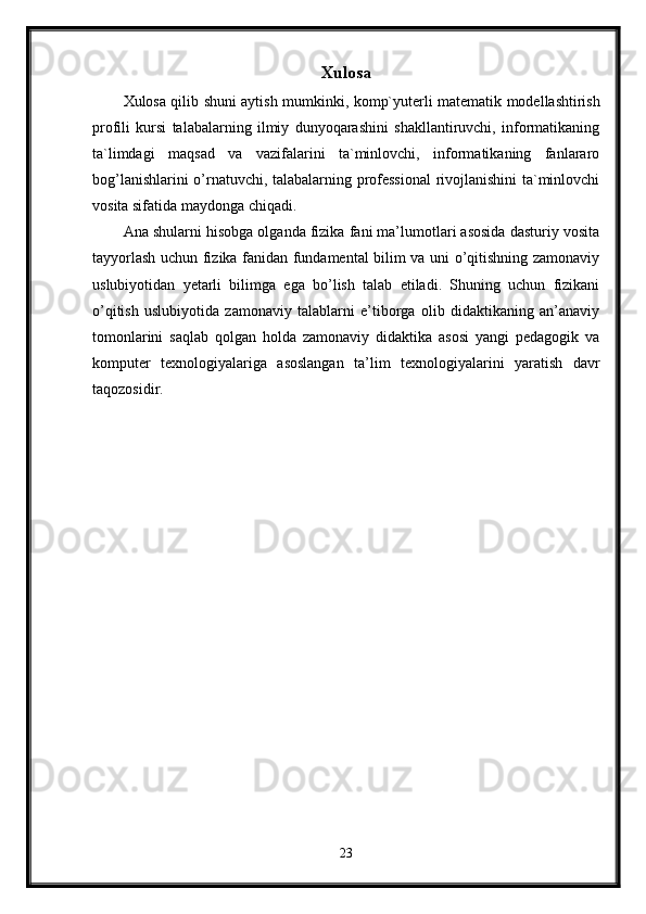 Xulosa
Xulosa qilib shuni aytish mumkinki,   komp`yuterli matematik modellashtirish
profili   kursi   talabalarning   ilmiy   dunyoqarashini   shakllantiruvchi,   informatikaning
ta`limdagi   maqsad   va   vazifalarini   ta`minlovchi,   informatikaning   fanlararo
bog’lanishlarini o’rnatuvchi, talabalarning professional  rivojlanishini ta`minlovchi
vosita sifatida maydonga chiqadi.
Ana shularni hisobga olganda fizika fani ma’lumotlari asosida dasturiy vosita
tayyorlash uchun fizika fanidan fundamental bilim va uni o’qitishning zamonaviy
uslubiyotidan   yetarli   bilimga   ega   bo’lish   talab   etiladi.   Shuning   uchun   fizikani
o’qitish   uslubiyotida   zamonaviy   talablarni   e’tiborga   olib   didaktikaning   an’anaviy
tomonlarini   saqlab   qolgan   holda   zamonaviy   didaktika   asosi   yangi   pedagogik   va
komputer   texnologiyalariga   asoslangan   ta’lim   texnologiyalarini   yaratish   davr
taqozosidir.
23
