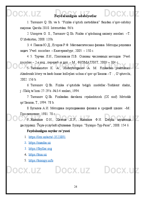 Foydalanilgan adabiyotlar
1. Tursunov Q.  Sh. va  b. “Fizika  o’qitish  metodikasi” fanidan o’quv-uslubiy
majmua.  Qarshi-2010. Internetdan. 96 b.
2. Uzoqova   G.   S.,   Tursunov   Q.Sh.   Fizika   o’qitishning   nazariy   asoslari.   –T.:
O’zbekiston, 2008. 135b.
3. 4. Панов Ю.Д., Егоров Р.Ф. Математическая физика. Методы решения
задач. Учеб. пособие. – Екатеринбург, 2005. – 150 с.
4. 5.   Турчак   Л.И.,   Плотников   П.В.   Основы   численных   методов:   Учеб.
пособие – 2-е изд., перераб. и доп. – М.: ФИЗМАТЛИТ, 2003. – 304 с.
5. Tursunmetov   K .   A .,   Xudoyberganov   A .   M .   Fizikadan   praktukum :
Akademik   litsey   va   kasb - h unar   kollejlari   uchun   o ‘ quv   qo ‘ llanma .– T  : ,  O ‘ qituvchi ,
2002. 156  b .
6. Tursunov   Q . Sh .   Fizika   o ‘ qitishda   belgili   modellar .- Toshkent   shahri ,
j : / Xalq   ta ’ limi -27-29  b .-№3-4  sonlari , 1994.
7. Tursunov   Q.Sh.   Fizikadan   darslarni   rejalashtirish   (IX   sinf)   Metodik
qo‘llanma, T:, 1994. 78 b.
8. Бугалев   А.И.   Методика   перподавания   физики   в   средней   школе.   –М.:
Просвешение, 1981. 78 с.
9. Жалолов   О.И.,   Хаятов   Х.У.,   Жалолов   Ф.И.   Delphi   муҳитида
дастурлаш. Ўқув-услубий қўлланма. Бухоро.:”Бухоро-Тур-Ризо”, 2008. 154 б.
Foydalanilgan saytlar ro’yxati
1. https://lex.uz/acts/-3523891   
2. https://manba.uz   
3. https://fayllar.org   
4. https://kun.uz   
5. https://kompy.info   
24 