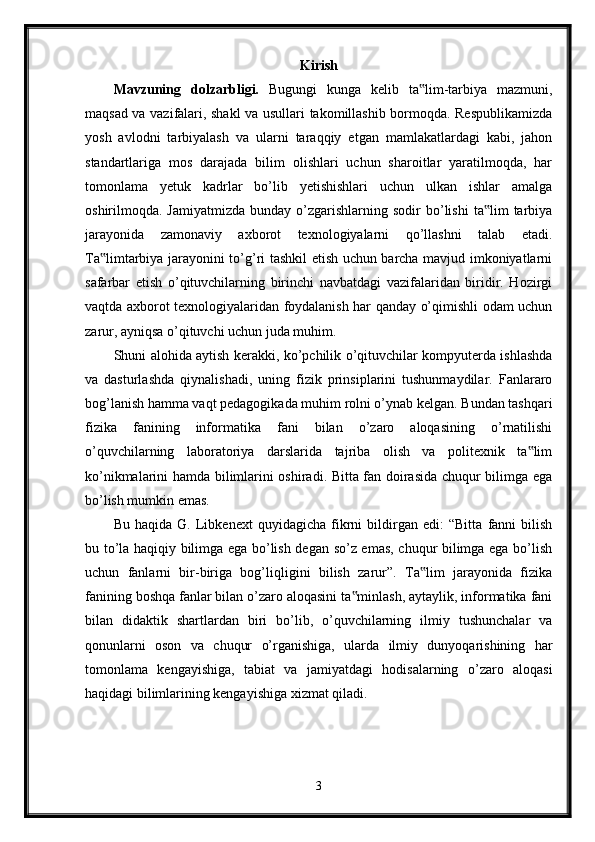 Kirish
Mavzuning   dolzarbligi.   Bugungi   kunga   kelib   ta lim-tarbiya   mazmuni,‟
maqsad va vazifalari, shakl va usullari takomillashib bormoqda. Respublikamizda
yosh   avlodni   tarbiyalash   va   ularni   taraqqiy   etgan   mamlakatlardagi   kabi,   jahon
standartlariga   mos   darajada   bilim   olishlari   uchun   sharoitlar   yaratilmoqda,   har
tomonlama   yetuk   kadrlar   bo’lib   yetishishlari   uchun   ulkan   ishlar   amalga
oshirilmoqda.  Jamiyatmizda  bunday   o’zgarishlarning  sodir  bo’lishi   ta lim   tarbiya	
‟
jarayonida   zamonaviy   axborot   texnologiyalarni   qo’llashni   talab   etadi.
Ta limtarbiya jarayonini to’g’ri tashkil etish uchun barcha mavjud imkoniyatlarni	
‟
safarbar   etish   o’qituvchilarning   birinchi   navbatdagi   vazifalaridan   biridir.   Hozirgi
vaqtda axborot texnologiyalaridan foydalanish har qanday o’qimishli odam uchun
zarur, ayniqsa o’qituvchi uchun juda muhim.
Shuni alohida aytish kerakki, ko’pchilik o’qituvchilar kompyuterda ishlashda
va   dasturlashda   qiynalishadi,   uning   fizik   prinsiplarini   tushunmaydilar.   Fanlararo
bog’lanish hamma vaqt pedagogikada muhim rolni o’ynab kelgan. Bundan tashqari
fizika   fanining   informatika   fani   bilan   o’zaro   aloqasining   o’rnatilishi
o’quvchilarning   laboratoriya   darslarida   tajriba   olish   va   politexnik   ta lim	
‟
ko’nikmalarini hamda bilimlarini oshiradi. Bitta fan doirasida chuqur bilimga ega
bo’lish mumkin emas.
Bu   haqida   G.   Libkenext   quyidagicha   fikrni   bildirgan   edi:   “Bitta   fanni   bilish
bu to’la haqiqiy bilimga ega bo’lish degan so’z emas, chuqur bilimga ega bo’lish
uchun   fanlarni   bir-biriga   bog’liqligini   bilish   zarur”.   Ta lim   jarayonida   fizika	
‟
fanining boshqa fanlar bilan o’zaro aloqasini ta minlash, aytaylik, informatika fani	
‟
bilan   didaktik   shartlardan   biri   bo’lib,   o’quvchilarning   ilmiy   tushunchalar   va
qonunlarni   oson   va   chuqur   o’rganishiga,   ularda   ilmiy   dunyoqarishining   har
tomonlama   kengayishiga,   tabiat   va   jamiyatdagi   hodisalarning   o’zaro   aloqasi
haqidagi bilimlarining kengayishiga xizmat qiladi.
3