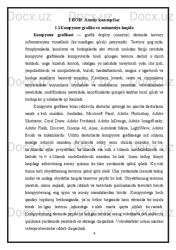 I BOB: Asosiy konseptlar
1.1 Kompyuter grafika va animatsiya haqida
Kompyuter   grafikasi   —   grafik   displey   (monitor)   ekranida   tasviriy
informatsiyani   vizuallash   (ko`rinadigan   qilish)   jarayonidir.   Tasvirni   qog`ozda,
fotoplyonkada,   kinolenta   va   boshqalarda   aks   ettirish   usulidan   farqli   ravishda
kompyuter   grafikasida   kompyuterda   hosil   qilingan   tasvirni   darhol   o`chirib
tashlash,   unga   tuzatish   kiritish,   istalgan   yo`nalishda   toraytirish   yoki   cho`zish,
yaqinlashtirish   va   uzoqlashtirish,   burish,   harakatlantirish,   rangini   o`zgartirish   va
boshqa   amallarni   bajarish   mumkin.   Kitoblarni   bezash,   rasm   va   chizmalarni
tayyorlashda   buyumlarni   loyihalash   va   modellarini   yasashda,   telereklamalar
yaratishda, multfilmlarni yaratishda, kinofilmlarda qiziqarli kadrlar hosil qilish va
boshqa ko`p sohalarda qo`llaniladi. 
Kompyuter grafikasi bilan ishlovchi dasturlar qatoriga bir qancha dasturlarni
sanab   o`tish   mumkin.   Jumladan,   Microsoft   Paint,   Adobe   Photoshop,   Adobe
Illustrator,   Corel   Draw,   Adobe   Freehand,   Adobe   InDesign,   Adobe   ImageReady,
Adobe   Flash,   Discreet,   Cinema   4d,   Alias,   Autodesk   Maya,   LightWave,   Adobe
Brush   va   hokazolardir.   Ushbu   dasturlarda   kompyuter   grafikasiga   oid   ishlarni
amalga   oshirish   mumkin.   Ba’zilarida   oddiy   rasm   chizish   mumkin   bo`lsa,
ba’zilarida   uylar   proyektlari,   ba’zilarida   esa   uch   o`lchamli   modellashtirish   va
hattoki   to`rt   o`lchamli   modellashtirish   mumkin   bo`ladi.   Inson   tashqi   dunyo
haqidagi   axborotning   asosiy   qismini   ko`zlari   yordamida   qabul   qiladi.   Ko`rish
tizimi turli obyektlarning tasvirini qabul qilib oladi. Ular yordamida insonda tashqi
muhit va undagi obyektlar haqida tasavvur paydo bo`ladi. Obyektlarning tasvirini
yaratish,   ularni   saqlash,   qayta   ishlash   va   tasvirlash   qurilmalarida   tasvirlab   berish
kompyuterning   eng   qiyin   va   asosiy   masalalaridan   biridir.   Kompyuterga   hech
qanday   topshiriq   berilmaganda,   ya’ni   bekor   turganida   ham   ekranida   ko`rinishi
kerak   bo`lgan   tasvirni   sekundiga   o`nlab   marta   qayta   ishlab   ko`rsatadi.
Kompyuterning ekranida paydo bo`ladigan tasvirlar uning videokarta deb ataluvchi
qurilmasi yordamida yaratiladi va ekranga chiqariladi. Videokartalar uchun maxsus
videoprotsessorlar ishlab chiqariladi.
4