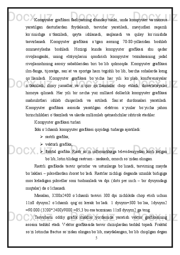 Kompyuter grafikasi faoliyatning shunday turiki, unda kompyuter va maxsus
yaratilgan   dasturlardan   foydalanib,   tasvirlar   yaratiladi,   mavjudlari   raqamli
ko`rinishga   o`tkaziladi,   qayta   ishlanadi,   saqlanadi   va   qulay   ko`rinishda
tasvirlanadi.   Kompyuter   grafikasi   o`tgan   asrning   70-80-yillaridan   boshlab
ommaviylasha   boshladi.   Hozirgi   kunda   kompyuter   grafikasi   shu   qadar
rivojlanganki,   uning   ehtiyojlarini   qondirish   kompyuter   texnikasining   jadal
rivojlanishining   asosiy   sabablaridan   biri   bo`lib   qolmoqda.   Kompyuter   grafikasi
ilm-fanga,   tijoratga,   san`at   va   sportga   ham   tegishli   bo`lib,   barcha   sohalarda   keng
qo`llaniladi.   Kompyuter   grafikasi   bo`yicha   har   yili   ko`plab   konferensiyalar
o`tkaziladi,   ilmiy   jumallar   va   o`quv   qo`llanmalar   chop   etiladi,   dissertatsiyalar
himoya   qilinadi.   Har   yili   bir   necha   yuz   milliard   dollarlik   kompyuter   grafikasi
mahsulotlari   ishlab   chiqariladi   va   sotiladi.   San`at   durdonalari   yaratiladi.
Kompyuter   grafikasi   asosida   yaratilgan   elektron   o`yinlar   bo`yicha   jahon
birinchiliklari o`tkaziladi va ularda millionlab qatnashchilar ishtirok etadilar.
Kompyuter grafikasi turlari
Ikki о`lchamli kompyuter grafikasi quyidagi turlarga ajratiladi:
 rastrli grafika; 
 vektorli grafika; 
 fraktal   grafika.   Rastr   so`zi   informatikaga   televideniyedan   kirib   kelgan
bo`lib, lotin tilidagi rastrum - xaskash, omoch so`zidan olingan.
Rastrli   grafikada   tasvir   qatorlar   va   ustunlarga   bo`linadi,   tasvirning   mayda
bo`laklari – piksellardan iborat bo`ladi. Rastrlar zichligi deganda uzunlik birligiga
mos   keladigan   piksellar   soni   tushuniladi   va   dpi   (dots   per   inch   –   bir   dyuymdagi
nuqtalar) da o`lchanadi.
Masalan,   3200x2400   o`lchamli   tasviri   300   dpi   zichlikda   chop   etish   uchun
11x8   dyuym2   о`lchamli   qog`oz   kerak   bo`ladi.   1   dyuym=300   bo`lsa,   1dyuym2
=90.000 (3200*2400)/9000 =85,3 bu esa taxminan 11x8 dyuym2 ga teng.
Tasvirlarni   oddiy   grafik   shakllar   yordamida   yaratish   vektor   grafikasining
asosini  tashkil  etadi. Vektor grafikasida  tasvir chiziqlardan tashkil  topadi. Fraktal
so`zi lotincha fractus so`zidan olingan bo`lib, maydalangan, bo`lib chiqilgan degan
5
