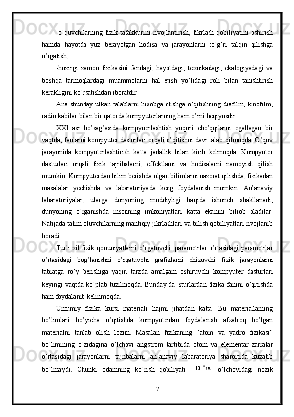-o’quvchilarning   fizik   tafakkurini   rivojlantirish,   fikrlash   qobiliyatini   oshirish
hamda   hayotda   yuz   berayotgan   hodisa   va   jarayonlarni   to’g’ri   talqin   qilishga
o’rgatish;
-hozirgi   zamon   fizikasini   fandagi,   hayotdagi,   texnikadagi,   ekalogiyadagi   va
boshqa   tarmoqlardagi   muammolarni   hal   etish   yo’lidagi   roli   bilan   tanishtirish
kerakligini ko’rsatishdan iboratdir. 
Ana shunday ulkan talablarni hisobga olishga o’qitishning diafilm, kinofilm,
radio kabilar bilan bir qatorda kompyuterlarning ham o’rni beqiyosdir.
XXI   asr   bo’sag’asida   kompyuerlashtish   yuqori   cho’qqilarni   egallagan   bir
vaqtda, fanlarni kompyuter dasturlari orqali o’qitishni davr talab qilmoqda. O’quv
jarayonida   kompyuterlashtirish   katta   jadallik   bilan   kirib   kelmoqda.   Kompyuter
dasturlari   orqali   fizik   tajribalarni,   effektlarni   va   hodisalarni   namoyish   qilish
mumkin. Kompyuterdan bilim berishda olgan bilimlarni nazorat qilishda, fizikadan
masalalar   yechishda   va   labaratoriyada   keng   foydalanish   mumkin.   An’anaviy
labaratoriyalar,   ularga   dunyoning   moddiyligi   haqida   ishonch   shakllanadi,
dunyoning   o’rganishda   insonning   imkoniyatlari   katta   ekanini   biliob   oladilar.
Natijada talim oluvchilarning mantiqiy jikrlashlari va bilish qobiliyatlari rivojlanib
boradi. 
Turli xil fizik qonuniyatlarni o’rgatuvchi, parametrlar o’rtasidagi parametrlar
o’rtasidagi   bog’lanishni   o’rgatuvchi   grafiklarni   chizuvchi   fizik   jarayonlarni
tabiatga   ro’y   berishiga   yaqin   tarzda   amalgam   oshiruvchi   kompyuter   dasturlari
keyingi  vaqtda ko’plab tuzilmoqda. Bunday da sturlardan  fizika fanini  o’qitishda
ham foydalanib kelinmoqda.
Umumiy   fizika   kursi   materiali   hajmi   jihatdan   katta.   Bu   materiallarning
bo’limlari   bo’yicha   o’qitishda   kompyuterdan   foydalanish   afzalroq   bo’lgan
materialni   tanlab   olish   lozim.   Masalan   fizikaning   “atom   va   yadro   fizikasi”
bo’limining   o’zidagina   o’lchovi   angstrom   tartibida   otom   va   elementar   zarralar
o’rtasidagi   jarayonlarni   tajribalarni   an’anaviy   labaratoriya   sharoitida   kuzatib
bo’lmaydi.   Chunki   odamning   ko’rish   qobiliyati  10−8sm   o’lchovidagi   nozik
7